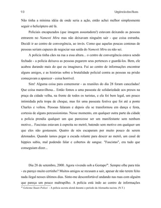 UrgênciadasRuas
Não tinha a mínima idéia de onde seria a ação, então achei melhor simplesmente
seguir o helicóptero até lá.
Policiais encapuzados (que imagem assustadora!) estavam deixando as pessoas
entrarem no Namesti Miru mas não deixavam ninguém sair - que coisa estranha.
Decidi ir ao centro de convergência, ao invés. Como que aquelas poucas centenas de
pessoas seriam capazes de negociar sua saída do Namesti Miru eu não sei.
A polícia tinha cães na rua a essa altura... o centro de convergência estava sendo
fechado - a polícia deixava as pessoas pegarem seus pertences e guardá-los. Bem, ele
acabou durando mais do que eu imaginava. Fui ao centro de informações encontrar
alguns amigos, e as histórias sobre a brutalidade policial contra as pessoas na prisão
começavam a aparecer - coisa horrível.
Sim! Alguma coisa para comemorar - as reuniões do dia 28 foram canceladas!
Que coisa maravilhosa... Então fomos a uma passeata de solidariedade aos presos na
praça da cidade velha, na frente de todos os turistas, e ela foi bem legal, um pouco
intimidada pela tropa de choque, mas foi uma passeata festiva que foi até a ponte
Charles e voltou. Pessoas falaram e depois ela se transformou em dança e festa,
cortesia de alguns percussionistas. Nesse momento, em qualquer outra parte da cidade
a polícia prendia qualquer um que parecesse ser um manifestante sem nenhum
motivo... Fascistas estavam à espreita no metrô, batendo sem motivo em qualquer um
que eles não gostassem. Quatro de nós escaparam por muito pouco de serem
detonados. Quando íamos pegar a escada rolante para descer ao metrô, um casal de
hippies subiu, mal podendo falar e cobertos de sangue. "Fascistas", era tudo que
conseguiam dizer...
Dia 28 de setembro, 2000. Agora vivendo sob a Gestapo46
. Sempre olhe para trás
- eu pareço muito certinho? Muitos amigos se recusam a sair, apesar de não terem feito
nada ilegal nesses últimos dias. Sinto-me desconfortável andando nas ruas com alguém
que pareça um pouco maltrapilho. A polícia está indo ao centro de informações
46
Geheime Staats Polizei - A polícia secreta alemã durante o período da Alemanha nazista. (N.T.)
10
 