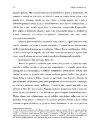 UrgênciadasRuas
procurar pessoas. Mais uma passeata de solidariedade aos presos é programada. As
pessoas se encontram em frente ao Ministério onde as pessoas estão presas, e um
grande sit-in acontece, ocasião em que oitenta e poucas pessoas são presas, e
enfrentam potencial tortura. É difícil não chorar vendo essas pessoas serem levadas... o
cálculo das pessoas detidas agora passa de novecentos, muitas estão desaparecidas.
Dois terços das detidas são tchecas, o que é foda, considerando que de modo algum os
tchecos formavam dois terços do protesto. Basicamente elas estão sendo
sistematicamente caçadas.
Descemos para marcharmos novamente entre os turistas, e para deixarmos todo
mundo sabendo o que estava ocorrendo nas prisões. O pessoal na marcha estava com
medo, principalmente porque havia muito mais policiais do que manifestantes, e todos
os policiais disfarçados de punks olhavam como se eles fossem provocar alguma coisa
com a tropa de choque, do mesmo modo como alguém havia contado no dia 26.
Felizmente, isso não aconteceu desta vez...
Tortura na genitália, nenhuma água, chutes para acordar se caísse no sono,
assistência médica negada às pessoas que necessitavam - e quando muitas delas
conseguiam assistência médica, os médicos e enfermeiras continuariam a tortura. Uma
mulher47
se atirou do segundo andar durante um interrogatório, quebrou uma perna, a
bacia, fodeu a coluna, e dedos e braços se quebraram como biscoito. Algemas de
plástico (espera-se que muita gente lutará para proibir seu uso) trancavam a circulação
de muitos e causavam sérios problemas. A maioria das pessoas teve todo o seu
dinheiro e bens de valor levados. Algumas mulheres tiveram que tirar a roupa em
frente de policiais homens e fazer movimentos para o simples entretenimento deles.
Muitos tchecos que voltavam para casa do trabalho e não tinham nada a ver com os
protestos foram presos e torturados. As pessoas gritavam durante a noite inteira
enquanto os policiais batiam em presos na frente dos outros... a lista de boçalidades
47
Trata-se da austro-americana Chris Fisch, com 26 anos de idade na ocasião. Pulou do segundo andar da
delegacia em que estava presa, por não agüentar mais as torturas psicológicas e fisicas que sofria na prisão. No
entanto, ela continuou sendo torturada pelos médicos e enfermeiras no hospital em Praga. Seu caso ganhou
repercussão na República Tcheca por ela ter filmado o momento da sua prisão e ter conseguido esconder a fita
dos policiais, podendo mostrar assim que havia sido presa sem motivo e em seguida brutalizada. (N.T.)
10
 