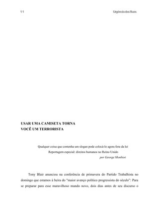 UrgênciadasRuas
USAR UMA CAMISETA TORNA
VOCÊ UM TERRORISTA
Qualquer coisa que contenha um slogan pode colocá-lo agora fora da lei
Reportagem especial: direitos humanos no Reino Unido
por George Monbiot
Tony Blair anunciou na conferência de primavera do Partido Trabalhista no
domingo que estamos à beira do "maior avanço político progressista do século”: Para
se preparar para esse maravilhoso mundo novo, dois dias antes de seu discurso o
11
 