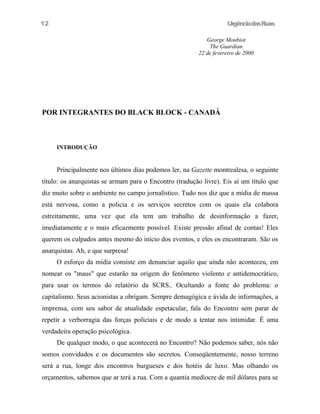 UrgênciadasRuas
George Monbiot
The Guardian
22 de fevereiro de 2000
POR INTEGRANTES DO BLACK BLOCK - CANADÁ
INTRODUÇÃO
Principalmente nos últimos dias podemos ler, na Gazette montrealesa, o seguinte
título: os anarquistas se armam para o Encontro (tradução livre). Eis aí um título que
diz muito sobre o ambiente no campo jornalístico. Tudo nos diz que a mídia de massa
está nervosa, como a policia e os serviços secretos com os quais ela colabora
estreitamente, uma vez que ela tem um trabalho de desinformação a fazer,
imediatamente e o mais eficazmente possível. Existe pressão afinal de contas! Eles
querem os culpados antes mesmo do início dos eventos, e eles os encontraram. São os
anarquistas. Ah, e que surpresa!
O esforço da mídia consiste em denunciar aquilo que ainda não aconteceu, em
nomear os "maus" que estarão na origem do fenômeno violento e antidemocrático,
para usar os termos do relatório da SCRS.. Ocultando a fonte do problema: o
capitalismo. Seus acionistas a obrigam. Sempre demagógica e ávida de informações, a
imprensa, com seu sabor de atualidade espetacular, fala do Encontro sem parar de
repetir a verborragia das forças policiais e de modo a tentar nos intimidar. É uma
verdadeira operação psicológica.
De qualquer modo, o que acontecerá no Encontro? Não podemos saber, nós não
somos convidados e os documentos são secretos. Conseqüentemente, nosso terreno
será a rua, longe dos encontros burgueses e dos hotéis de luxo. Mas olhando os
orçamentos, sabemos que ar terá a rua. Com a quantia medíocre de mil dólares para se
12
 