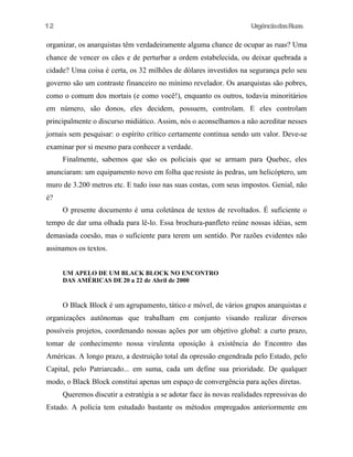UrgênciadasRuas
organizar, os anarquistas têm verdadeiramente alguma chance de ocupar as ruas? Uma
chance de vencer os cães e de perturbar a ordem estabelecida, ou deixar quebrada a
cidade? Uma coisa é certa, os 32 milhões de dólares investidos na segurança pelo seu
governo são um contraste financeiro no mínimo revelador. Os anarquistas são pobres,
como o comum dos mortais (e como você!), enquanto os outros, todavia minoritários
em número, são donos, eles decidem, possuem, controlam. E eles controlam
principalmente o discurso midiático. Assim, nós o aconselhamos a não acreditar nesses
jornais sem pesquisar: o espírito crítico certamente continua sendo um valor. Deve-se
examinar por si mesmo para conhecer a verdade.
Finalmente, sabemos que são os policiais que se armam para Quebec, eles
anunciaram: um equipamento novo em folha que resiste às pedras, um helicóptero, um
muro de 3.200 metros etc. E tudo isso nas suas costas, com seus impostos. Genial, não
é?
O presente documento é uma coletânea de textos de revoltados. É suficiente o
tempo de dar uma olhada para lê-lo. Essa brochura-panfleto reúne nossas idéias, sem
demasiada coesão, mas o suficiente para terem um sentido. Por razões evidentes não
assinamos os textos.
UM APELO DE UM BLACK BLOCK NO ENCONTRO
DAS AMÉRICAS DE 20 a 22 de Abril de 2000
O Black Block é um agrupamento, tático e móvel, de vários grupos anarquistas e
organizações autônomas que trabalham em conjunto visando realizar diversos
possíveis projetos, coordenando nossas ações por um objetivo global: a curto prazo,
tomar de conhecimento nossa virulenta oposição à existência do Encontro das
Américas. A longo prazo, a destruição total da opressão engendrada pelo Estado, pelo
Capital, pelo Patriarcado... em suma, cada um define sua prioridade. De qualquer
modo, o Black Block constitui apenas um espaço de convergência para ações diretas.
Queremos discutir a estratégia a se adotar face às novas realidades repressivas do
Estado. A polícia tem estudado bastante os métodos empregados anteriormente em
12
 