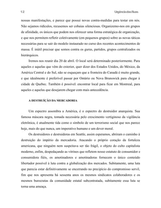 UrgênciadasRuas
nossas manifestações, e parece que possui novas contra-medidas para testar em nós.
Não sejamos ridículos, recusemos ser cobaias silenciosas. Organizemo-nos em grupos
de afinidade, os únicos que podem nos oferecer uma forma estratégica de organização,
e que nos permitem refletir coletivamente (em pequenos grupos) sobre as novas táticas
necessárias para se sair do modelo instaurado no curso dos recentes acontecimentos de
massa. É inútil precisar que somos contra os gurus, partidos, grupos centralizados ou
hierárquicos.
Iremos nos reunir dia 20 de abril. O local será determinado posteriormente. Para
aqueles e aquelas que vêm do exterior, quer dizer dos Estados Unidos, do México, da
América Central e do Sul, não se esqueçam que a fronteira do Canadá é muito grande,
e que idealmente é preferível passar por Ontário ou Nova Brunswick para chegar à
cidade de Quebec. Também é possível. encontrar local para ficar em Montreal, para
aqueles e aquelas que desejarem chegar com mais antecedência.
A DESTRUÍÇÃO DA MERCADORIA
Um espectro assombra a América, é o espectro do destruidor anarquista. Sua
famosa máscara negra, tomada necessária pelo crescimento vertiginoso da vigilância
eletrônica, é atualmente tida como o símbolo de um terrorismo social que nos parece
hoje, mais do que nunca, um imperativo humano e um dever moral.
Os destruidores e destruidoras em Seattle, assim esperamos, abriram o caminho à
destruição do império da mercadoria. Atacando o próprio coração da fortaleza
americana, que ninguém nem suspeitava ser tão frágil, o objeto do culto capitalista
moderno, enfim, despedaçando as vitrines que refletem nosso estatuto de consumidor e
consumidora fiéis, os amotinadores e amotinadoras fornecem o único conteúdo
libertador possível à luta contra a globalização dos mercados. Subitamente, uma luta
que parecia estar definitivamente se encerrando no precipício do compromisso servil,
fim que nos apresenta há sessenta anos os mesmos sindicatos colaboradores e os
mesmos burocratas da comunidade estatal subcontratada, subitamente essa luta se
torna uma ameaça.
12
 