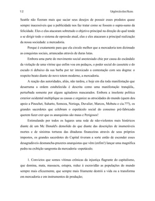 UrgênciadasRuas
Seattle não fizeram mais que saciar seus desejos de possuir esses produtos quase
sempre inacessíveis que a publicidade nos faz tratar como se fossem o supra-sumo da
felicidade. Eles e elas atacaram sobretudo o objetivo principal na direção do qual tende
a se dirigir todo o sistema de opressão atual, elas e eles atacaram a principal realização
da nossa sociedade: a mercadoria.
Porque é exatamente para que ela circule melhor que a mercadoria tem dizimado
as conquistas sociais, arrancadas através de duras lutas.
Embora uma parte do movimento social anestesiado chie por causa do escândalo
da violação de uma vitrine que enfim voa em pedaços, o poder social do cassetete e do
escudo ri debaixo da sua barba por ter intoxicado a contestação com seu dogma: o
respeito beato diante do novo totem moderno, a mercadoria.
A reação das autoridades, aliás, não tardou, e hoje em dia toda manifestação que
desarruma a ordem estabelecida é descrita como uma manifestação tranqüila,.
perturbada somente por alguns agitadores mascarados. Embora a insolente política
exterior ocidental multiplique as causas e organize as atrocidades do mundo (quem deu
apoio a Pinochet, Suharto, Somoza, Noriega, Duvalier, Marcos, Mobutu e cia.???), os
grandes sacerdotes que celebram o espetáculo social do consenso pré-fabricado
querem fazer crer que os anarquistas são maus e Perigosos!
Estimulando por todos os lugares uma rede de não-violentos mais histéricos
diante de um Mc Donald's demolido do que diante das descrições de inumeráveis
mortes e de sinistras torturas das ditaduras financeiras através de seus próprios
impostos, os grandes sacerdotes do Capital tiveram a sorte então de esconder esses
desagradáveis desmancha-prazeres anarquistas que vêm (enfim!) lançar uma magnífica
pedra na exibição sangrenta da mercadoria -espetáculo.
1. Convictos que somos vítimas crônicas da injustiça flagrante do capitalismo,
que domina, mata, massacra, estupra, reduz à escravidão as populações do mundo
sempre mais eficazmente, que sempre mais friamente destrói a vida ou a transforma
em mercadoria e em instrumentos de produção;
12
 