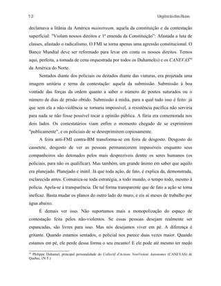 UrgênciadasRuas
declamava a litânia da América mainstream, aquela da constituição e da contestação
superficial: "Violam nossos direitos e 1ª emenda da Constituição”: Afastada a luta de
classes, afastado o radicalismo. O FMI se torna apenas uma agressão constitucional. O
Banco Mundial deve ser reformado para levar em conta os nossos direitos. Temos
aqui, perfeita, a tomada de cena orquestrada por todos os Duhamel(s) e os CANEVAS50
da América do Norte.
Sentados diante dos policiais ou deitados diante das viaturas, era projetada uma
imagem unitária e terna da contestação: aquela da submissão. Submissão à boa
vontade das forças da ordem quanto a saber o número de pontos suturados ou o
número de dias de prisão obtido. Submissão à mídia, para a qual tudo isso é feito: já
que sem ela a não-violência se tornaria impossível, a resistência pacífica não serviria
para nada se não fosse possível tocar a opinião pública. A fúria era comemorada nos
dois lados. Os contestatários viam enfim o momento chegado de se exprimirem
"publicamente", e os policiais de se desreprimirem copiosamente.
A feira anti-FMI contra-BM transforma-se em feira de desgosto. Desgosto do
cassetete, desgosto de ver as pessoas permanecerem impassíveis enquanto seus
companheiros são detonados pelos mais desprezíveis dentre os seres humanos (os
policiais, para não os qualificar). Mas também, um grande ânimo em saber que aquilo
era planejado. Planejado e inútil. Já que toda ação, de fato, é explica da, demonstrada,
esclarecida antes. Comunica-se toda estratégia, a todo mundo, o tempo todo, mesmo à
polícia. Apela-se à transparência. De tal forma transparente que de fato a ação se toma
ineficaz. Basta mudar os planos do outro lado do muro, e eis aí meses de trabalho por
água abaixo.
É demais ver isso. Não suportamos mais a monopolização do espaço de
contestação feita pelos não-violentos. Se essas pessoas desejam realmente ser
espancadas, são livres para isso. Mas nós desejamos viver em pé. A diferença é
gritante. Quando estamos sentados, o policial nos parece duas vezes maior. Quando
estamos em pé, ele perde dessa forma o seu encanto! E ele pode até mesmo ter medo
50
Philippe Duhamel, principal personalidade do Collectif d'Actions NonViolent Autonomes (CANEVAS) de
Quebec. (N.T.)
12
 
