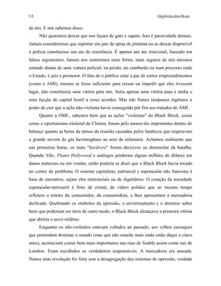 UrgênciadasRuas
de nós. E nós sabemos disso.
Não queremos deixar que nos façam de gato e sapato. Isso é passividade demais.
Jamais consideramos que suportar um jato de spray de pimenta ou se deixar disponível
à polícia constituísse um ato de resistência. É apenas um ato irracional, baseado em
falsos argumentos. Jamais nos sentiremos mais fortes, mais seguros de nós mesmos
estando diante de uma viatura policial, na prisão, no camburão ou num processo onde
o Estado. é juiz e promotor. O fato de o público estar a par de certos empreendimentos
(como o AMI), mesmo se fosse suficiente para recuar ou impedir que eles tivessem
lugar, não constituiria uma vitória para nós. Seria apenas uma vitória para a mídia e
uma facção do capital hostil a esses acordos. Mas não fomos tampouco ingênuos a
ponto de crer que a ação não-violenta havia conseguido pôr fim aos tratados do AMI.
Quanto à OMC, sabemos bem que as ações "violentas" do Black Block, assim
como o oportunismo eleitoral de Clinton, foram pelo menos tão importantes dentro do
balanço quanto as horas de atraso da reunião causadas pelos fanáticos que respiravam
a grande nuvem de gás lacrimogêneo ao som da infantaria. Achamos realmente que
nas primeiras horas, os mais "hardcore" foram decisivos ao desenrolar da batalha.
Quando Nike, Planet Hollywood e análogos perderam alguns milhões de dólares em
danos materiais ou em vendas, então poderia se dizer que o Black Block havia tocado
no centro do problema. O sistema capitalista, patriarcal e espetacular não funciona à
base de encontros, sejam eles ministeriais ou de dignitários. O coração da sociedade
espetacular-mercantil é feito de cristal, de vidros polidos que ao mesmo tempo
refletem o retrato do consumidor, da consumidora, e lhes apresentam a mercadoria
deificada. Quebrando os símbolos da opressão, o envitrinamento e o domínio sobre
bens que poderiam ser úteis de outro modo, o Black Block alcançava a primeira vitória
que abriria o novo milênio.
Enquanto os não-violentos estavam voltados ao passado, aos velhos escroques
que pretendem dominar o mundo (mas que não estarão mais onde estão daqui a cinco
anos), aconteciam coisas bem mais importantes nas ruas de Seattle assim como nas de
Londres. Eram escolhidos os verdadeiros responsáveis. A mercadoria era atacada.
Nunca uma revolução foi feita sem a desagregação dos sistemas de opressão, verdade
12
 