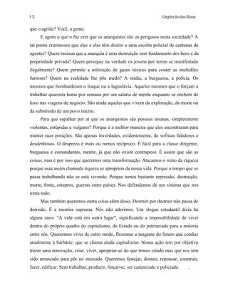 UrgênciadasRuas
que o agride? Você, a gente.
E agora o que o faz crer que os anarquistas são os perigosos nesta sociedade? A
tal ponto criminosos que eles e elas têm direito a uma escolta policial de centenas de
agentes? Quem insinua que a anarquia é uma destruição sem fundamento dos bens e da
propriedade privada? Quem persegue na verdade os jovens por terem se manifestado
ilegalmente? Quem permite a utilização de gases tóxicos para conter as multidões
furiosas? Quem na realidade lhe põe medo? A mídia, a burguesia, a polícia. Os
mesmos que bombardeiam o Iraque ou a Iugoslávia. Aqueles mesmos que o forçam a
trabalhar quarenta horas por semana por um salário de merda enquanto se enchem de
luxo nas viagens de negócio. São ainda aqueles que vivem da exploração, da morte ou
da submissão de um povo inteiro.
Para que espalhar por aí que os anarquistas são pessoas insanas, simplesmente
violentas, estúpidas e vulgares? Porque é a melhor maneira que eles encontraram para
manter suas posições. São apenas inverdades, evidentemente, de sofistas faladores e
desdenhosos. O desprezo é mais ou menos recíproco. É fácil para a classe dirigente,
burguesia e comandantes, mentir, já que não existe contrapeso. É assim que são as
coisas, mas é por isso que queremos uma transformação. Atacamos o reino da riqueza
porque essa assim chamada riqueza se apropriou da nossa vida. Porque o tempo que se
passa trabalhando não se está vivendo. Porque temos bastante repressão, destruição,
morte, fome, estupros, guerras entre países. Nos defendemos de um sistema que nos
toma tudo.
Mas também queremos outra coisa além disso. Destruir por destruir não passa de
derrisão. É a mentira suprema. Nós não aderimos. Um slogan estudantil dizia há
alguns anos: "A vida está em outro lugar", significando a impossibilidade de viver
dentro do próprio quadro do capitalismo, do Estado ou do patriarcado para a maioria
entre nós. Querermos viver de outro modo, flexionar a tangente do futuro que conduz
atualmente à barbárie: que se chama ainda capitalismo. Nossa ação tem por objetivo
trazer uma renovação, criar, viver, apropriar-se do que temos criado mas que nos tem
sido arrancado para pôr no mercado. Queremos festejar, dormir, repousar, construir,
fazer, edificar. Sem trabalhar, produzir, forçar-se, ser cadenciado e policiado. .
13
 