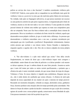 UrgênciadasRuas
polícia ao serviço dos ricos e dos fascistas" é também considerado violência pelo
CANEVAS! Todavia, esses gestos não se enquadram na sua definição mais geral de
violência. Lista-se a posteriori os atos que são malvistos pelos líderes do movimento.
Na verdade, toda ação ou linguagem subversiva, ou que possa ocasionar um excesso
ou uma perda de controle da ação pelos organiza dores, é estigmatizada pelo rótulo de
violência, mesmo se ela não tem nada a ver com violência. É uma questão de escolha
pessoal chamar de violenta uma mulher que espanca ou mata seus estupradores para
não ser estuprada. Neste caso fica bem evidente toda a contradição desse sistema de
pensamento. Deve-se reconhecer a existência da fonte inicial da violência, aquela que
desencadeia nossa própria violência, já que aí reside toda a diferença. As pessoas que
desencadeiam a violência concordam com o seu uso, e portanto reconhecem por
antecipação que ela é justificada e justificável. Respondendo violentamente, lutamos
contra pessoas que aceitam o uso desses meios. Somos forçados a empregá-los,
enquanto aqueles e aquelas não o são. Eles são os únicos culpados da nossa própria
violência.
6. "Ser não-violento é a ação mais radical que existe." Esta idéia circula
freqüentemente, no intuito de dizer que a não-violência requer mais coragem e
radicalidade: sentar diante de uma linha de policiais e se deixar prender e até mesmo
se deixar espancar, do que ir embora diante de uma forte pressão. Assume-se assim
que é mais útil tentar por todos os meios resistir pacificamente, e portanto que a
eficácia da ação é maior resistindo sentado, do que recuar diante da tropa de choque.
Voltemos à Terra. Se nosso objetivo é impedir uma conferência, bloquear uma rua
etc., não é então dentro do camburão que somos eficazes. A eficácia de umã ação
depende da nossa capacidade de nos manter em ação o máximo de tempo possível.
Recuando em momentos desejados, voltando ao ataque, destruindo coisas, ganhamos
força, fazemos perdurar uma situação além do tempo permitido pelas autoridades. Não
damos às forças da ordem o poder de decidir o momento em que a ação deve terminar,
agimos de acordo com a nossa própria agenda, conservamos nossa liberdade de ação.
Uma pessoa raramente é mais útil na prisão do que livre.
13
 