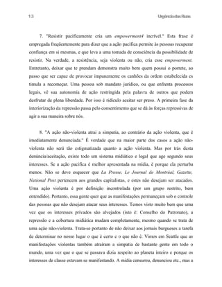 UrgênciadasRuas
7. "Resistir pacificamente cria um empowerment4 incrível." Esta frase é
empregada freqüentemente para dizer que a ação pacífica permite às pessoas recuperar
confiança em si mesmas, e que leva a uma tomada de consciência da possibilidade de
resistir. Na verdade, a resistência, seja violenta ou não, cria esse empowerment.
Entretanto, deixar que te prendam demonstra muito bem quem possui o porrete, ao
passo que ser capaz de provocar impunemente os canhões da ordem estabelecida es
timula a recomeçar. Uma pessoa sob mandato jurídico, ou que enfrenta processos
legais, vê sua autonomia de ação restringida pela palavra de outros que podem
desfrutar de plena liberdade. Por isso é ridículo aceitar ser preso. A primeira fase da
interiorização da repressão passa pelo consentimento que se dá às forças repressivas de
agir a sua maneira sobre nós.
8. "A ação não-violenta atrai a simpatia, ao contrário da ação violenta, que é
imediatamente denunciada." É verdade que na maior parte dos casos a ação não-
violenta não será tão estigmatizada quanto a ação violenta. Mas por trás desta
denúncia/aceitação, existe todo um sistema midiático e legal que age segundo seus
interesses. Se a ação pacifica é melhor apresentada na mídia, é porque ela perturba
menos. Não se deve esquecer que La Presse, Le Journal de Montréal, Gazette,
National Post pertencem aos grandes capitalistas, e estes não desejam ser atacados.
Uma ação violenta é por definição incontrolada (por um grupo restrito, bem
entendido). Portanto, essa gente quer que as manifestações permaneçam sob o controle
das pessoas que não desejam atacar seus interesses. Temos visto muito bem que uma
vez que os interesses privados são alvejados (isto é: Conselho do Patronato), a
repressão e a cobertura midiática mudam completamente, mesmo quando se trata de
uma ação não-violenta. Trata-se portanto de não deixar aos jornais burgueses a tarefa
de determinar no nosso lugar o que é certo e o que não é. Vimos em Seattle que as
manifestações violentas também atraíram a simpatia de bastante gente em todo o
mundo, uma vez que o que se passava dizia respeito ao planeta inteiro e porque os
interesses de classe estavam se manifestando. A midia censurou, denunciou etc., mas a
13
 