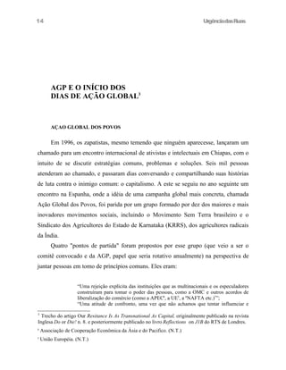 UrgênciadasRuas
AGP E O INÍCIO DOS
DIAS DE AÇÃO GLOBAL3
AÇAO GLOBAL DOS POVOS
Em 1996, os zapatistas, mesmo temendo que ninguém aparecesse, lançaram um
chamado para um encontro internacional de ativistas e intelectuais em Chiapas, com o
intuito de se discutir estratégias comuns, problemas e soluções. Seis mil pessoas
atenderam ao chamado, e passaram dias conversando e compartilhando suas histórias
de luta contra o inimigo comum: o capitalismo. A este se seguiu no ano seguinte um
encontro na Espanha, onde a idéia de uma campanha global mais concreta, chamada
Ação Global dos Povos, foi parida por um grupo formado por dez dos maiores e mais
inovadores movimentos sociais, incluindo o Movimento Sem Terra brasileiro e o
Sindicato dos Agricultores do Estado de Karnataka (KRRS), dos agricultores radicais
da Índia.
Quatro "pontos de partida" foram propostos por esse grupo (que veio a ser o
comitê convocado e da AGP, papel que seria rotativo anualmente) na perspectiva de
juntar pessoas em tomo de princípios comuns. Eles eram:
“Uma rejeição explícita das instituições que as multinacionais e os especuladores
construíram para tomar o poder das pessoas, como a OMC e outros acordos de
liberalização do comércio (como a APEC4
, a UE5
, a 6
NAFTA etc.)7
”;
“Uma atitude de confronto, uma vez que não achamos que tentar influenciar e
3
Trecho do artigo Our Resitance Is As Transnational As Capital, originalmente publicado na revista
Inglesa Do or Die! n. 8. e posteriormente publicado no livro Reflections on J1B do RTS de Londres.
4
Associação de Cooperação Econômica da Ásia e do Pacifico. (N.T.)
5
União Européia. (N.T.)
14
 
