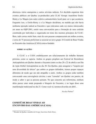 UrgênciadasRuas
aborreceu vários anarquistas e outros ativistas radicais. Foi decidido organizar dois
eventos públicos em Quebec co-produzidos pela CLAC Groupe Anarchiste Emile-
Henry e Le Maquis (um outro coletivo antiautoritário local) para ver o que acontecia.
Enquanto isso, o Emile-Henry e o Le Maquis decidiram, na medida que não havia
nenhuma oposição radical ao Encontro e que estávamos cada vez menos interessados
em atuar na OQP-2001, emitir uma convocatória para a formação de uma coalizão
constituída por indivíduos e organizada em tomo dos mesmos princípios da CLAC.
Bem, tudo correu muito bem, mais de cem pessoas compareceram em ambos eventos,
e cerca de 75 pessoas preferiram se associar ao novo grupo. O Comitê de Boas-Vindas
ao Encontro das Américas (CASA) estava fundado.
SOBRE AS AÇÕES
A CLAC e a CASA estabeleceram um relacionamento de trabalho bastante
próximo, como se suporia. Ambos os grupos propõem um Festival de Resistência
Anticapitalista em Quebec durante o Encontro (entre os dias 20 e 22 de abril) e um Dia
de Ação Global Anticapitalista no dia 20. Em Quebec, para assegurar o "respeito por
uma diversidade de táticas" que ambos os grupos defendem, iremos propor espaços
diferentes de modo que um não atrapalhe o outro. Ambos os grupos estão também
convocando uma convergência ativista e uma "consulta" em Quebec em janeiro, de
modo a saber o que as pessoas pensam. No que concerne aos reformistas, nenhum
deles parece estar ainda propondo o bloqueio do Encontro, e no lugar disso uma
manifestação tradicional no dia 21. Como você vê, teremos diversão em abril...
Nicolas Phebus53
COMITÊ DE BOAS VINDAS AO
ENCONTRO DAS AMÉRICAS (CASA)
53
Morador de Quebec e membro do Groupe Anarchiste Emile-Henry.
14
 