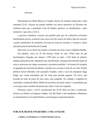 UrgênciadasRuas
participar.
Participantes do Black Block no Canadá, através da coalizão criada para a data
chamada CLAC, fizeram um grande trabalho nos meses anteriores ao Encontro das
Américas para que a população local de Quebec apoiasse os manifestantes e para
esclarecer o que seria a ALCA.
o governo canadense evacuou um presídio para que ali coubessem seiscentos
manifestantes presos, construiu uma cerca com três metros de altura, base de concreto
e quatro quilômetros de perímetro em tomo do local do encontro, e montou a maior
operação policial da história do Canadá.
Mais uma vez os donos do mundo se reuniam em meio a uma verdadeira batalha.
Em Quebec, cerca de 30 mil pessoas foram às ruas. Trinta latas de gás
lacrimogêneo, lançadas por minuto, 4.709 latas ao todo, e 822 balas de plástico
atiradas pela polícia não impediram que manifestantes conseguissem derrubar parte da
cerca e atravessar por alguns momentos o perímetro proibido. Um homem foi atingido
na garganta por uma bala de plástico e perdeu sua voz para o resto de sua vida. Prisões
políticas foram efetuadas com acusações forjadas, como o caso do anarquista Jaggi
Singh, um visado articulador que foi solto pela pressão popular. Ele havia sido
acusado de estar de posse de uma arma, uma catapulta. Na verdade a catapulta foi
construída e usada pelo Bloco Medieval (um bloco um tanto criativo e surrealista), que
a usou para atirar ursinhos de pelúcia por sobre o muro da vergonha.
Protestos contra a ALCA aconteceram dia 20 de abril em todo o continente,
inclusive no Brasil, em algumas cidades. Em São Paulo 2 mil estudantes e libertários
se manifestaram na Avenida Paulista, com destaque à repressão policial.
O BLACK BLOCK EM QUEBEC: UMA ANÁLISE
A MÍDIA, O ESFORÇO E A COMUNIDADE LOCAL
14
 