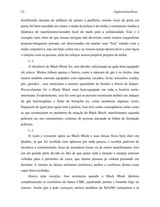 UrgênciadasRuas
distribuindo dezenas de milhares de jornais e panfletos, muitas vezes de porta em
porta, foi bem-sucedida em conter o medo da polícia e da mídia, e certamente mudou a
dinâmica do manifestante/morador local do medo para a solidariedade. Este é o
exemplo mais claro de que nossas energias não deveriam, como muitos esquerdistas
pequeno-burgueses pensam, ser direcionadas em manter uma “boa” relação com a
mídia corporativa, mas em lutar contra ela e ao mesmo tempo desenvolver e criar laços
e relações com as pessoas, além de reforçar nossos próprios projetos de mídia.
(...)
A eficiência do Black Block foi, sem dúvida, relacionada ao quão bem-equipado
ele estava. Muitos tinham apenas o básico, como a máscara de gás e os óculos, mas
muitos também estavam equipados com capacetes, escudos, luvas, tesourões, cordas,
pás, ganchos... sem mencionar a enorme quantidade de bastões e discos de hóquei.
Provavelmente foi o Black Block mais bem-equipado em toda a história norte-
americana. Evidentemente, isso fez com que as pessoas resistissem melhor aos ataques
de gás lacrimogêneo e balas de borracha ou, como aconteceu algumas vezes,
brigassem de igual para igual com a polícia. Isso teve como conseqüência cenas como
as que aconteceram no perímetro de atuação do Black Block: manifestantes caçando
policiais ou, nos cruzamentos, centenas de pessoas atacando as linhas de formação
policiais.
(...)
O vasto e crescente apoio ao Black Block e suas táticas ficou bem claro em
Quebec, já que foi recebido com aplausos por onde passou, e recebeu palavras de
incentivo e comemoração, fosse de moradores locais ou de outros manifestantes. Isso
era em grande parte devido ao fato de que quase toda a atenção e energia estavam
voltadas para o perímetro da cerca, que muitas pessoas já vinham pensando em
derrubar. E mesmo as táticas militantes (molotovs, pedras e confronto direto) eram
super bem-recebidas.
Houve uma exceção. Isso aconteceu quando o Black Block destruiu
completamente os escritórios do banco CIBC, quebrando janelas e botando fogo no
interior. Assim que a ação começou, muitos membros da SaIAMI começaram a se
14
 