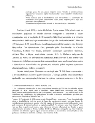UrgênciadasRuas
participar possa ter um grande impacto nessas viciadas e antidemocráticas
organizações, nas quais o capital transnacional é o único verdadeiro orientador das
políticas”;
"Uma chamada para a desobediência civil não-violenta e a construção de
alternativas locais pelas comunidades locais, como resposta para a ação dos
governos e das corporações8
”;
“Uma filosofia organizacional baseada na descentralização e autonomia”.
Em fevereiro de 1998, a Ação Global dos Povos nasceu. Pela primeira vez os
movimentos populares do mundo estavam começando a conversar e trocar
experiências, sem a mediação de Organizações Não-Governamentais, e a primeira
conferência da AGP teve lugar em Genebra (Suíça) - lar da tão odiada OMC. Mais de
300 delegados de 71 países foram a Genebra para compartilhar sua raiva pelo domínio
corporativo. Das comunidades Uwa, passando pelos Funcionários do Correio
Canadense, Reclaim The Streets, militantes antinuclear, agricultores franceses,
ativistas Maori e Ogoni, sindicalistas coreanos, Rede de Mulheres Indígenas da
América do Norte, aos ambientalistas ucranianos, todos estavam lá para formar "um
instrumento global para comunicação e coordenação de todos aqueles que lutam contra
a destruição da humanidade e do planeta pelo mercado global, enquanto constroem
alternativas locais e poderes populares”.
Um dos participantes falou deste evento inspirador: "É difícil descrever o calor e
a profundidade dos encontros que tivemos aqui. O inimigo global é relativamente bem
conhecido, mas a resistência global que ele enfrenta raramente passa através do filtro
6
Acordo de Livre Comércio da América do Norte. (N.T.)
7
“Na Conferencia Internacional da AGP, realizada em setembro de 2001 em Cochabamba, alguns
princípios da AGP, assim como o manifesto, foram modificados, dando-lhes um caráter
explicitamente anticapitalista. O princípio citado passou a ser desde então: “Uma rejeição explicita do
feudalismo, do capitalismo e do Imperialismo; de todos os acordos, instituições e governos que
promovem a globalização destrutiva”(N.T.)
8
Após a III Conferencia da AGP, este principio foi modificado e passou a ser: "Uma chamada à ação
direta e desobediência civil, ao apoio às lutas dos movimentos sociais. propondo formas de
resistência que maximizem o respeito pela vida e pelos direitos dos povos oprimidos, assim como
pela construção de alternativas locais ao capitalismo global': Foi retirado o temo "nao-violenta", uma
vez que dizia respeito muito mais a uma cultura de ativismo influenciada por Gandhi e quase
exclusivamente presente no Norte. também devido às diferentes concepções de "não-violência"
existentes em diferentes regiões, e para evitar uma divisão no movimento e criminalização de uma
parte dele com base na dicotomia violência / não-violência. (N.T.)
15
 