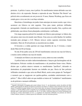 UrgênciadasRuas
protestos. A polícia é sueca, mas é polícia. Os manifestantes tentam defender seus tais
direitos civis e de expressão. Durante a repressão de uma "Reclaim The Streets" um
policial atira covardemente em um jovem de 19 anos, Hannes Westberg, que ficou em
estado grave e teve um rim e seu baço retirados.
Barcelona e Gotemburgo em junho iriam antecipar em menor escala o que viria a
acontecer em Gênova no mês seguinte. Tiros para matar, policiais infiltrados
perseguindo e batendo em manifestantes e uma repressão inaudita. Sim, a polícia está
globalizada, suas táticas foram planejadas centralmente e unificadas.
Um mega esquema policial foi montado em Gênova para proteger os líderes dos
oito países mais ricos do mundo mais Rússia. Uma cerca no estilo Quebec foi também
montada para proteger o G-8. Mísseis terra-ar contra supostos terroristas foram
instalados. Mais de 20 mil policiais se encontravam na cidade.
O Governo e a mídia queriam um mega distúrbio de rua. E tiveram, o maior
desde Maio de 68 na Europa.
No dia 20 de junho cerca de 250 mil manifestantes estavam nas ruas de Gênova,
e muitos outros milhares nas ruas do mundo.
A intenção em Gênova era atravessar a cerca, entrar na zona vermelha.
A polícia batia em todos indiscriminadamente e lançava gás lacrimogêneo até de
helicópteros. Policiais vestidos de manifestantes e de jornalistas foram vistos. Muitos
diziam que a polícia atacava somente os manifestantes "pacíficos", deixando os
destruidores de propriedade fazerem seu trabalho em paz. Havia de fato policiais
infiltrados simulando o que seria um Black Block, assim como grupos de "hooligans"
e neonazis que se engajavam em quebra-quebras, acordados anteriormente com a
polícia 54
. Mas é difícil saber em que medida se tratava de "verdadeiros" manifestantes
ou de policiais e neonazis infiltrados.
54
Segundo informações divulgadas pelo jornal italiano Serolo 21, um documento secreto da policia da Itália
admite a participação de radicais de direita nos protestos em Gênova. O objetivo desses homens (entre eles, pelo
menos 25 membros do grupo italiano Forza Nuova) teria sido o de atacar as forças de segurança e, com isso, pôr
a policia e a opinião pública contra a esquerda. O ex-comandante da polícia local de Gênova, Francesco Colucci,
demitido após a ação policial nos protestos de 20 e 21 de Julho, confirmou diante do Comitê Parlamentar que
investiga os eventos relacionados ao G-8, e a existência de neonazistas infiltrados nos protestos de Gênova.
Colucci indicou, inclusive, o número preciso de infiltrados: cerca de seiscentas pessoas.
15
 