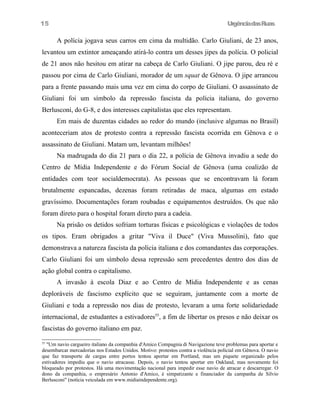 UrgênciadasRuas
A polícia jogava seus carros em cima da multidão. Carlo Giuliani, de 23 anos,
levantou um extintor ameaçando atirá-lo contra um desses jipes da polícia. O policial
de 21 anos não hesitou em atirar na cabeça de Carlo Giuliani. O jipe parou, deu ré e
passou por cima de Carlo Giuliani, morador de um squat de Gênova. O jipe arrancou
para a frente passando mais uma vez em cima do corpo de Giuliani. O assassinato de
Giuliani foi um símbolo da repressão fascista da polícia italiana, do governo
Berlusconi, do G-8, e dos interesses capitalistas que eles representam.
Em mais de duzentas cidades ao redor do mundo (inclusive algumas no Brasil)
aconteceriam atos de protesto contra a repressão fascista ocorrida em Gênova e o
assassinato de Giuliani. Matam um, levantam milhões!
Na madrugada do dia 21 para o dia 22, a polícia de Gênova invadiu a sede do
Centro de Mídia Independente e do Fórum Social de Gênova (uma coalizão de
entidades com teor socialdemocrata). As pessoas que se encontravam lá foram
brutalmente espancadas, dezenas foram retiradas de maca, algumas em estado
gravíssimo. Documentações foram roubadas e equipamentos destruídos. Os que não
foram direto para o hospital foram direto para a cadeia.
Na prisão os detidos sofriam torturas físicas e psicológicas e violações de todos
os tipos. Eram obrigados a gritar "Viva il Duce" (Viva Mussolini), fato que
demonstrava a natureza fascista da polícia italiana e dos comandantes das corporações.
Carlo Giuliani foi um símbolo dessa repressão sem precedentes dentro dos dias de
ação global contra o capitalismo.
A invasão à escola Diaz e ao Centro de Mídia Independente e as cenas
deploráveis de fascismo explícito que se seguiram, juntamente com a morte de
Giuliani e toda a repressão nos dias de protesto, levaram a uma forte solidariedade
internacional, de estudantes a estivadores55
, a fim de libertar os presos e não deixar os
fascistas do governo italiano em paz.
55
"Um navio cargueiro italiano da companhia d'Amico Compagnia di Navigazione teve problemas para aportar e
desembarcar mercadorias nos Estados Unidos. Motivo: protestos contra a violência policial em Gênova. O navio
que faz transporte de cargas entre portos tentou aportar em Portland, mas um piquete organizado pelos
estivadores impediu que o navio atracasse. Depois, o navio tentou aportar em Oakland, mas novamente foi
bloqueado por protestos. Há uma movimentação nacional para impedir esse navio de atracar e descarregar. O
dono da companhia, o empresário Antonio d'Amico, é simpatizante e financiador da campanha de Silvio
Berlusconi" (notícia veiculada em www.midiaindependente.org).
15
 