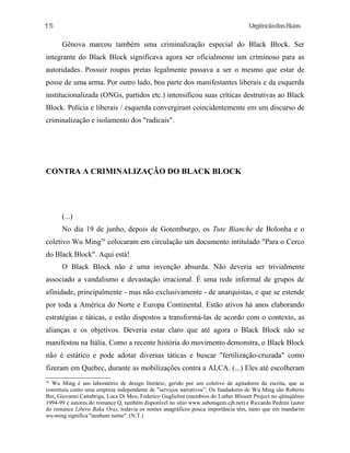 UrgênciadasRuas
Gênova marcou também uma criminalização especial do Black Block. Ser
integrante do Black Block significava agora ser oficialmente um criminoso para as
autoridades. Possuir roupas pretas legalmente passava a ser o mesmo que estar de
posse de uma arma. Por outro lado, boa parte dos manifestantes liberais e da esquerda
institucionalizada (ONGs, partidos etc.) intensificou suas críticas destrutivas ao Black
Block. Polícia e liberais / esquerda convergiram coincidentemente em um discurso de
criminalização e isolamento dos "radicais".
CONTRA A CRIMINALIZAÇÃO DO BLACK BLOCK
(...)
No dia 19 de junho, depois de Gotemburgo, os Tute Bianche de Bolonha e o
coletivo Wu Ming56
colocaram em circulação um documento intitulado "Para o Cerco
do Black Block". Aqui está!
O Black Block não é uma invenção absurda. Não deveria ser trivialmente
associado a vandalismo e devastação irracional. É uma rede informal de grupos de
afinidade, principalmente - mas não exclusivamente - de anarquistas, e que se estende
por toda a América do Norte e Europa Continental. Estão ativos há anos elaborando
estratégias e táticas, e estão dispostos a transformá-las de acordo com o contexto, as
alianças e os objetivos. Deveria estar claro que até agora o Black Block não se
manifestou na Itália. Como a recente história do movimento demonstra, o Black Block
não é estático e pode adotar diversas táticas e buscar "fertilização-cruzada" como
fizeram em Quebec, durante as mobilizações contra a ALCA. (...) Eles até escolheram
56
Wu Ming é um laboratório de design literário, gerido por um coletivo de agitadores da escrita, que se
constituiu como uma empresa independente de "serviços narrativos”: Os fundadores de Wu Ming são Roberto
Bui, Giovanni Cattabriga, Luca Di Meo, Federico Guglielmi (membros do Luther Blissett Project no qüinqüênio
1994-99 e autores do romance Q, também disponível no sítio www.sabotagem.cjb.net) e Riccardo Pedrini (autor
do romance Libera Baku Ora), todavia os nomes anagráficos pouca importância têm, tanto que em mandarim
wu-ming significa "nenhum nome". (N.T.)
15
 