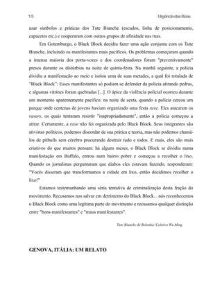 UrgênciadasRuas
usar símbolos e práticas dos Tute Bianche (escudos, linha de posicionamento,
capacetes etc.) e cooperaram com outros grupos de afinidade nas ruas.
Em Gotemburgo, o Black Block decidiu fazer uma ação conjunta com os Tute
Bianche, incluindo os manifestantes mais pacíficos. Os problemas começaram quando
a imensa maioria dos porta-vozes e dos coordenadores foram "preventivamente"
presos durante os distúrbios na noite de quinta-feira. Na manhã seguinte, a polícia
dividiu a manifestação ao meio e isolou uma de suas metades, a qual foi rotulada de
"Black Block”: Esses manifestantes só podiam se defender da polícia atirando pedras,
e algumas vitrines foram quebradas [...]. O ápice da violência policial ocorreu durante
um momento aparentemente pacifico: na noite de sexta, quando a polícia cercou um
parque onde centenas de jovens haviam organizado uma festa rave. Eles atacaram os
ravers, os quais tentaram resistir "inapropriadamente", então a polícia começou a
atirar. Certamente, a rave não foi organizada pelo Black Block. Seus integrantes são
ativistas políticos, podemos discordar de sua prática e teoria, mas não podemos chamá-
los de pitbulls sem cérebro procurando destruir tudo e todos. E mais, eles são mais
criativos do que muitos pensam: há alguns meses, o Black Block se dividiu numa
manifestação em Buffalo, entrou num bairro pobre e começou a recolher o lixo.
Quando os jornalistas perguntaram que diabos eles estavam fazendo, responderam:
"Vocês disseram que transformamos a cidade em lixo, então decidimos recolher o
lixo!"
Estamos testemunhando uma séria tentativa de criminalização desta fração do
movimento. Recusamos nos salvar em detrimento do Black Block... nós reconhecemos
o Black Block como uma legítima parte do movimento e recusamos qualquer distinção
entre "bons manifestantes" e "maus manifestantes".
Tute Bianche de Bolonha/ Coletivo Wu Ming
GENOVA, ITÁLIA: UM RELATO
15
 