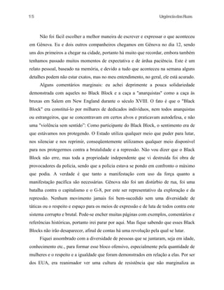 UrgênciadasRuas
Não foi fácil escolher a melhor maneira de escrever e expressar o que aconteceu
em Gênova. Eu e dois outros companheiros chegamos em Gênova no dia 12, sendo
uns dos primeiros a chegar na cidade, portanto há muito que recordar, embora também
tenhamos passado muitos momentos de expectativa e de árdua paciência. Este é um
relato pessoal, baseado na memória, e devido a tudo que aconteceu na semana alguns
detalhes podem não estar exatos, mas no meu entendimento, no geral, ele está acurado.
Alguns comentários marginais: eu achei deprimente a pouca solidariedade
demonstrada com aqueles no Black Block e a caça a "anarquistas" como a caça às
bruxas em Salem em New England durante o século XVIII. O fato é que o "Black
Block" era constituí-lo por milhares de dedicados indivíduos, nem todos anarquistas
ou estrangeiros, que se concentravam em certos alvos e praticavam autodefesa, e não
uma "violência sem sentido”: Como participante do Black Block, o sentimento era de
que estávamos nos protegendo. O Estado utiliza qualquer meio que puder para lutar,
nos silenciar e nos reprimir, conseqüentemente utilizamos qualquer meio disponível
para nos protegermos contra a brutalidade e a repressão. Não vou dizer que o Black
Block não erre, mas toda a propriedade independente que vi destruída foi obra de
provocadores da polícia, sendo que a polícia estava se pondo em confronto o máximo
que podia. A verdade é que tanto a manifestação com uso da força quanto a
manifestação pacífica são necessárias. Gênova não foi um distúrbio de rua, foi uma
batalha contra o capitalismo e o G-8, por este ser representativo da exploração e da
repressão. Nenhum movimento jamais foi bem-sucedido sem uma diversidade de
táticas ou o respeito e espaço para os meios de expressão e de luta de todos contra este
sistema corrupto e brutal. Pode-se encher muitas páginas com exemplos, comentários e
referências históricas, portanto irei parar por aqui. Mas fique sabendo que esses Black
Blocks não irão desaparecer, afinal de contas há uma revolução pela qual se lutar.
Fiquei assombrado com a diversidade de pessoas que se juntaram, seja em idade,
conhecimento etc., para formar esse bloco ofensivo, especialmente pela quantidade de
mulheres e o respeito e a igualdade que foram demonstrados em relação a elas. Por ser
dos EUA, era reanimador ver uma cultura de resistência que não marginaliza as
15
 