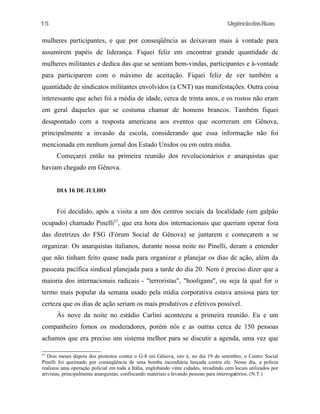 UrgênciadasRuas
mulheres participantes, e que por conseqüência as deixavam mais à vontade para
assumirem papéis de liderança. Fiquei feliz em encontrar grande quantidade de
mulheres militantes e dedica das que se sentiam bem-vindas, participantes e à-vontade
para participarem com o máximo de aceitação. Fiquei feliz de ver também a
quantidade de sindicatos militantes envolvidos (a CNT) nas manifestações. Outra coisa
interessante que achei foi a média de idade, cerca de trinta anos, e os rostos não eram
em geral daqueles que se costuma chamar de homens brancos. Também fiquei
desapontado com a resposta americana aos eventos que ocorreram em Gênova,
principalmente a invasão da escola, considerando que essa informação não foi
mencionada em nenhum jornal dos Estado Unidos ou em outra mídia.
Começarei então na primeira reunião dos revolucionários e anarquistas que
haviam chegado em Gênova.
DIA 16 DE JULHO
Foi decidido, após a visita a um dos centros sociais da localidade (um galpão
ocupado) chamado Pinelli57
, que era hora dos internacionais que queriam operar fora
das diretrizes do FSG (Fórum Social de Gênova) se juntarem e começarem a se
organizar. Os anarquistas italianos, durante nossa noite no Pinelli, deram a entender
que não tinham feito quase nada para organizar e planejar os dias de ação, além da
passeata pacífica sindical planejada para a tarde do dia 20. Nem é preciso dizer que a
maioria dos internacionais radicais - "terroristas", "hooligans", ou seja lá qual for o
termo mais popular da semana usado pela mídia corporativa estava ansiosa para ter
certeza que os dias de ação seriam os mais produtivos e efetivos possível.
Às nove da noite no estádio Carlini aconteceu a primeira reunião. Eu e um
companheiro fomos os moderadores, porém nós e as outras cerca de 150 pessoas
achamos que era preciso um sistema melhor para se discutir a agenda, uma vez que
57
Dois meses depois dos protestos contra o G-8 em Gênova, isto é, no dia 19 de setembro, o Centro Social
Pinelli foi queimado por conseqüência de uma bomba incendiária lançada contra ele. Nesse dia, a policia
realizou uma operação policial em toda a Itália, englobando vinte cidades, invadindo cem locais utilizados por
ativistas, principalmente anarquistas, confiscando materiais e levando pessoas para interrogatórios. (N.T.)
15
 