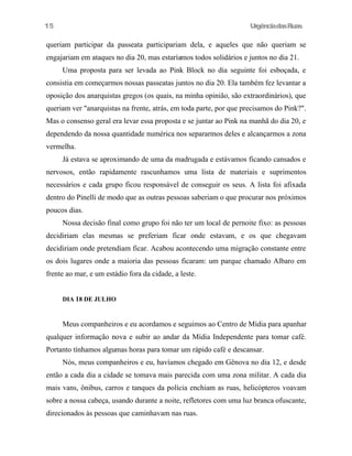 UrgênciadasRuas
queriam participar da passeata participariam dela, e aqueles que não queriam se
engajariam em ataques no dia 20, mas estaríamos todos solidários e juntos no dia 21.
Uma proposta para ser levada ao Pink Block no dia seguinte foi esboçada, e
consistia em começarmos nossas passeatas juntos no dia 20. Ela também fez levantar a
oposição dos anarquistas gregos (os quais, na minha opinião, são extraordinários), que
queriam ver "anarquistas na frente, atrás, em toda parte, por que precisamos do Pink?".
Mas o consenso geral era levar essa proposta e se juntar ao Pink na manhã do dia 20, e
dependendo da nossa quantidade numérica nos separarmos deles e alcançarmos a zona
vermelha.
Já estava se aproximando de uma da madrugada e estávamos ficando cansados e
nervosos, então rapidamente rascunhamos uma lista de materiais e suprimentos
necessários e cada grupo ficou responsável de conseguir os seus. A lista foi afixada
dentro do Pinelli de modo que as outras pessoas saberiam o que procurar nos próximos
poucos dias.
Nossa decisão final como grupo foi não ter um local de pernoite fixo: as pessoas
decidiriam elas mesmas se preferiam ficar onde estavam, e os que chegavam
decidiriam onde pretendiam ficar. Acabou acontecendo uma migração constante entre
os dois lugares onde a maioria das pessoas ficaram: um parque chamado Albaro em
frente ao mar, e um estádio fora da cidade, a leste.
DIA 18 DE JULHO
Meus companheiros e eu acordamos e seguimos ao Centro de Mídia para apanhar
qualquer informação nova e subir ao andar da Mídia Independente para tomar café.
Portanto tínhamos algumas horas para tomar um rápido café e descansar.
Nós, meus companheiros e eu, havíamos chegado em Gênova no dia 12, e desde
então a cada dia a cidade se tomava mais parecida com uma zona militar. A cada dia
mais vans, ônibus, carros e tanques da polícia enchiam as ruas, helicópteros voavam
sobre a nossa cabeça, usando durante a noite, refletores com uma luz branca ofuscante,
direcionados às pessoas que caminhavam nas ruas.
15
 