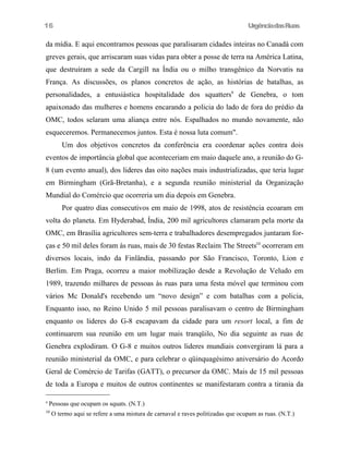 UrgênciadasRuas
da mídia. E aqui encontramos pessoas que paralisaram cidades inteiras no Canadá com
greves gerais, que arriscaram suas vidas para obter a posse de terra na América Latina,
que destruíram a sede da Cargill na Índia ou o milho transgênico da Norvatis na
França. As discussões, os planos concretos de ação, as histórias de batalhas, as
personalidades, a entusiástica hospitalidade dos squatters9
de Genebra, o tom
apaixonado das mulheres e homens encarando a policia do lado de fora do prédio da
OMC, todos selaram uma aliança entre nós. Espalhados no mundo novamente, não
esqueceremos. Permanecemos juntos. Esta é nossa luta comum".
Um dos objetivos concretos da conferência era coordenar ações contra dois
eventos de importância global que aconteceriam em maio daquele ano, a reunião do G-
8 (um evento anual), dos lideres das oito nações mais industrializadas, que teria lugar
em Birmingham (Grã-Bretanha), e a segunda reunião ministerial da Organização
Mundial do Comércio que ocorreria um dia depois em Genebra.
Por quatro dias consecutivos em maio de 1998, atos de resistência ecoaram em
volta do planeta. Em Hyderabad, Índia, 200 mil agricultores clamaram pela morte da
OMC, em Brasília agricultores sem-terra e trabalhadores desempregados juntaram for-
ças e 50 mil deles foram às ruas, mais de 30 festas Reclaim The Streets10
ocorreram em
diversos locais, indo da Finlândia, passando por São Francisco, Toronto, Lion e
Berlim. Em Praga, ocorreu a maior mobílização desde a Revolução de Veludo em
1989, trazendo milhares de pessoas às ruas para uma festa móvel que terminou com
vários Mc Donald's recebendo um “novo design” e com batalhas com a policia,
Enquanto isso, no Reino Unido 5 mil pessoas paralisavam o centro de Birmingham
enquanto os lideres do G-8 escapavam da cidade para um resort local, a fim de
continuarem sua reunião em um lugar mais tranqüilo, No dia seguinte as ruas de
Genebra explodiram. O G-8 e muitos outros lideres mundiais convergiram lá para a
reunião ministerial da OMC, e para celebrar o qüinquagésimo aniversário do Acordo
Geral de Comércio de Tarifas (GATT), o precursor da OMC. Mais de 15 mil pessoas
de toda a Europa e muitos de outros continentes se manifestaram contra a tirania da
9
Pessoas que ocupam os squats. (N.T.)
10
O termo aqui se refere a uma mistura de carnaval e raves politizadas que ocupam as ruas. (N.T.)
16
 