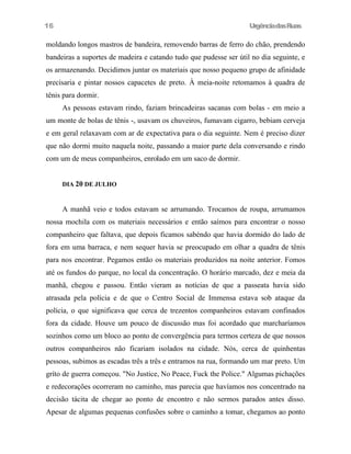 UrgênciadasRuas
moldando longos mastros de bandeira, removendo barras de ferro do chão, prendendo
bandeiras a suportes de madeira e catando tudo que pudesse ser útil no dia seguinte, e
os armazenando. Decidimos juntar os materiais que nosso pequeno grupo de afinidade
precisaria e pintar nossos capacetes de preto. À meia-noite retomamos à quadra de
tênis para dormir.
As pessoas estavam rindo, faziam brincadeiras sacanas com bolas - em meio a
um monte de bolas de tênis -, usavam os chuveiros, fumavam cigarro, bebiam cerveja
e em geral relaxavam com ar de expectativa para o dia seguinte. Nem é preciso dizer
que não dormi muito naquela noite, passando a maior parte dela conversando e rindo
com um de meus companheiros, enrolado em um saco de dormir.
DIA 20 DE JULHO
A manhã veio e todos estavam se arrumando. Trocamos de roupa, arrumamos
nossa mochila com os materiais necessários e então saímos para encontrar o nosso
companheiro que faltava, que depois ficamos sabéndo que havia dormido do lado de
fora em uma barraca, e nem sequer havia se preocupado em olhar a quadra de tênis
para nos encontrar. Pegamos então os materiais produzidos na noite anterior. Fomos
até os fundos do parque, no local da concentração. O horário marcado, dez e meia da
manhã, chegou e passou. Então vieram as notícias de que a passeata havia sido
atrasada pela polícia e de que o Centro Social de Immensa estava sob ataque da
polícia, o que significava que cerca de trezentos companheiros estavam confinados
fora da cidade. Houve um pouco de discussão mas foi acordado que marcharíamos
sozinhos como um bloco ao ponto de convergência para termos certeza de que nossos
outros companheiros não ficariam isolados na cidade. Nós, cerca de quinhentas
pessoas, subimos as escadas três a três e entramos na rua, formando um mar preto. Um
gríto de guerra começou. "No Justice, No Peace, Fuck the Police." Algumas pichações
e redecorações ocorreram no caminho, mas parecia que havíamos nos concentrado na
decisão tácita de chegar ao ponto de encontro e não sermos parados antes disso.
Apesar de algumas pequenas confusões sobre o caminho a tomar, chegamos ao ponto
16
 