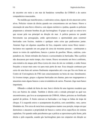 UrgênciadasRuas
de encontro em meio a um mar de bandeiras vermelhas da COBAS e de outros
companheiros mascarados.
Na medida que marchávamos, e catávamos coisas, alguns de nós atacavam certos
alvos. Policiais vieram da direita quando nos concentramos em um banco. Houve a
encenação de uma breve ofensiva, com alguns molotovs e pedras, quando os policiais
prepararam e atiraram bombas de gás lacrimogêneo. O grupo no qual eu estava teve
que recuar pela rua principal na direção do mar. A polícia pareceu ter parado
brevemente sua perseguição, então aproveitamos a oportunidade para construir
barricadas com lixeiras, madeira e qualquer outra coisa que pudéssemos juntar.
Atearam fogo em algumas caçambas de lixo, enquanto outros nesse bloco menor -
haviamos nos separado em um grupo de cerca de trezentas pessoas - continuaram a
atacar os rostos do capitalismo, bancos e postos de gasolina. Mesas, cadeiras, com-
putadores etc. foram retirados dos bancos e acrescentados às barricadas. Mas a polícia
não descansou por muito tempo, eles vieram. Houve novamente um breve confronto,
uma tentativa de ataque pelo bloco (cerca de cinco de nós na verdade), e então fomos
forçados a recuar mais uma vez para mais perto do mar. Essa situação continuou por
cerca de uma hora até sermos finalmente empurrados até a rua que fica em frente ao
Centro de Convergência do FSG (um estacionamento na beira do mar, literalmente).
Lá tivemos tempo, graças a algumas barricadas em chamas, para nos reagruparmos e
atacarmos mais alguns bancos e uma revendedora de carros. Puseram ,fogo num banco
importante.
Olhando a cidade da beira do mar, bem à direita há uma íngreme escadaria que
leva aos bairros da cidade. Também à direita está a estrada principal na qual nos
encontrávamos, que leva ao acampamento da COBAS, Albaro, próximo ao fortificado
quartel de polícia. À frente estavam as barricadas e ao longe as linhas da tropa de
choque. E à esquerda estava o acampamento da polícia, com caminhões, vans, carros
blindados etc. Por cerca de meia hora conseguimos manter essa posição, tempo em que
destruímos e atacamos a propriedade de bancos e outros alvos específicos do sistema
capitalista. Foi quando então percebemos que a polícia se aproximava pela frente, pela
direita e pela esquerda, usando gás lacrimogêneo para nos empurrar em direção ao
16
 