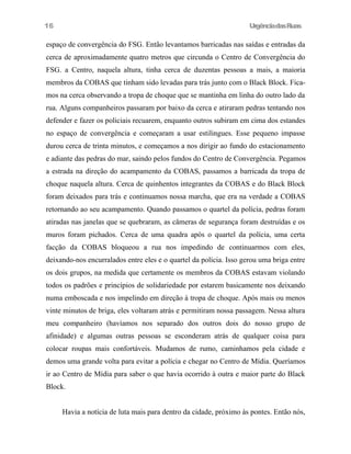 UrgênciadasRuas
espaço de convergência do FSG. Então levantamos barricadas nas saídas e entradas da
cerca de aproximadamente quatro metros que circunda o Centro de Convergência do
FSG. a Centro, naquela altura, tinha cerca de duzentas pessoas a mais, a maioria
membros da COBAS que tinham sido levadas para trás junto com o Black Block. Fica-
mos na cerca observando a tropa de choque que se mantinha em linha do outro lado da
rua. Alguns companheiros passaram por baixo da cerca e atiraram pedras tentando nos
defender e fazer os policiais recuarem, enquanto outros subiram em cima dos estandes
no espaço de convergência e começaram a usar estilingues. Esse pequeno impasse
durou cerca de trinta minutos, e começamos a nos dirigir ao fundo do estacionamento
e adiante das pedras do mar, saindo pelos fundos do Centro de Convergência. Pegamos
a estrada na direção do acampamento da COBAS, passamos a barricada da tropa de
choque naquela altura. Cerca de quinhentos integrantes da COBAS e do Black Block
foram deixados para trás e continuamos nossa marcha, que era na verdade a COBAS
retornando ao seu acampamento. Quando passamos o quartel da polícia, pedras foram
atiradas nas janelas que se quebraram, as câmeras de segurança foram destruídas e os
muros foram pichados. Cerca de uma quadra após o quartel da polícia, uma certa
facção da COBAS bloqueou a rua nos impedindo de continuarmos com eles,
deixando-nos encurralados entre eles e o quartel da polícia. Isso gerou uma briga entre
os dois grupos, na medida que certamente os membros da COBAS estavam violando
todos os padrões e princípios de solidariedade por estarem basicamente nos deixando
numa emboscada e nos impelindo em direção à tropa de choque. Após mais ou menos
vinte minutos de briga, eles voltaram atrás e permitiram nossa passagem. Nessa altura
meu companheiro (havíamos nos separado dos outros dois do nosso grupo de
afinidade) e algumas outras pessoas se esconderam atrás de qualquer coisa para
colocar roupas mais confortáveis. Mudamos de rumo, caminhamos pela cidade e
demos uma grande volta para evitar a polícia e chegar no Centro de Mídia. Queríamos
ir ao Centro de Mídia para saber o que havia ocorrido à outra e maior parte do Black
Block.
Havia a notícia de luta mais para dentro da cidade, próximo às pontes. Então nós,
16
 