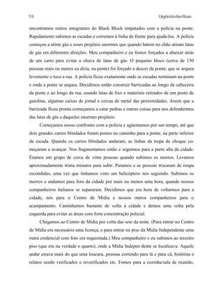 UrgênciadasRuas
encontramos outros integrantes do Black Block empatados com a polícia na ponte.
Rapidamente subimos as escadas e corremos à linha de frente para ajudá-Ios. A polícia
começou a atirar gás e esses projéteis enormes que quando batem no chão atiram latas
de gás em diferentes direções. Meu companheiro e eu fomos forçados a abaixar atrás
de um carro para evitar a chuva de latas de gás. O pequeno bloco (cerca de 150
pessoas mais ou menos eu diria, na ponte) foi forçado a descer da ponte, que se arquea
levemente e toca a rua. A polícia ficou exatamente onde as escadas terminam na ponte
e onde a ponte se arquea. Decidimos então construir barricadas ao longo da cabeceira
da ponte e ao longo da rua, usando latas de lixo e materiais retirados de um posto de
gasolina, algumas caixas de jornal e cercas de metal das proximidades. Assim que a
barricada ficou pronta começamos a catar pedras e outras coisas para nos defendermos
das latas de gás e daqueles enormes projéteis.
Começamos nosso confronto com a polícia e agüentamos por um tempo, até que
dois grandes carros blindados foram postos no caminho para a ponte, na parte inferior
da escada. Quando os carros blindados andaram, as linhas da tropa de choque co-
meçaram a avançar. Nos fragmentamos então e seguimos para a parte alta da cidade.
Éramos um grupo de cerca de vinte pessoas quando subimos os morros. Levamos
aproximadamente trinta minutos para subir. Paramos e as pessoas trocaram de roupa
escondidas, uma vez que tínhamos visto um helicóptero nos seguindo. Subimos os
morros e andamos para fora da cidade por mais ou menos uma hora, quando nossos
companheiros italianos se separaram. Decidimos que era hora de voltarmos para a
cidade, nós para o Centro de Mídia e nossos outros companheiros para o
acampamento. Caminhamos bastante de volta à cidade e demos uma volta pela
esquerda para evitar as áreas com forte concentração policial.
Chegamos ao Centro de Mídia por volta das sete da noite. (Para entrar no Centro
de Mídia era necessário uma licença, e para entrar no piso da Mídia Independente uma
outra credencial com foto era requisitada.) Meu companheiro e eu subimos ao terceiro
piso (que era na verdade o quarto), onde a Mídia Indepen dente se localizava. Aquele
andar estava mais do que uma loucura, pessoas correndo para lá e para cá, histórias e
relatos sendo verificados e reverificados etc. Fomos para a cozinha/sala de reunião,
16
 