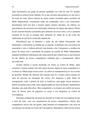UrgênciadasRuas
onde encontramos um grupo de pessoas apinhadas em volta de uma TV portátil,
assistindo às notícias locais italianas. Foi aí que ouvimos pela primeira vez dos tiros e
da morte de Cado. Havia rumores de outras mortes circulando pelos escritórios da
Mídia Independente. Localizamos então um computador vazio e nos conectamos.
Encontramos fotos dos tiros e ficamos alguns minutos chocados, em silêncio. Eu
pessoalmente não processei essa informação totalmente até alguns dias depois. Muitos
de nós estavam bastante consumidos pelo ambiente em nossa volta e com a constante
sensação de ter que se proteger para realmente ter tempo de se dar conta das
implicações do que havia acontecido naquele dia.
Descobrimos que os protestos e ações do dia tinham basicamente sido
dispersados e terminaram na medida que as pessoas se debatiam com essa notícia de
assassinato e com a violência policial vista durante o dia. Começamos a cozinhar um
pouco de massa com o queimador de propano na cozinha da Mídia Independente
enquanto recebíamos informações das outras pessoas que vinham com as suas histórias
do dia. Muitos de nossos companheiros mudaram para o acampamento Albaro
prevendo uma
invasão policial à escola localizada em frente ao Centro de Mídia. Após
comermos e termos contato com mais outras pessoas, alguns de meus companheiros e
eu fomos ao Albaro pegar nossas coisas. Ao entrar no acampamento já se via os sinais
de deserção. Metade das barracas não estavqm mais lá, e muitos outros estavam no
meio do processo de arrumação das coisas. Nos dirigimos à parte detrás do
acampamento, onde o ginásio de tênis se localizava, para pegar nossos pertences.
Dentro do ginásio estava tudo vazio, algumas pilhas de sacos de dormir e mantimentos
deixados, mas nada além disso. Meu companheiro e eu tiramos um cochilo em nossos
sacos de dormir antes de pegarmos as coisas e nos dirigirmos ao Centro de
Convergência.
Havíamos estabelecido um ponto de encontro no Centro de Convergência às dez
e meia da noite, caso nos separássemos de nossos companheiros. Outros dois
companheiros nossos não che garam, então partimos do acampamento com cerca de
cem pessoas em direção ao Centro de Convergência. Helicópteros sobrevoavam nossas
16
 