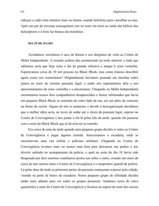 UrgênciadasRuas
cabeças a cada vinte minutos mais ou menos, usando holofotes para vasculhar as ruas.
Após um par de cervejas conseguimos cair no sono em meio ao ruído das hélices dos
helicópteros e à forte luz branca dos holofotes.
DIA 21 DE JULHO
Acordamos, enrolamos o saco de dormir e nos dirigimos de volta ao Centro de
Mídia Independente. A reunião acabou não acontecendo na noite anterior, e tudo que
sabíamos seria que hoje seria o dia da grande ofensiva e ataque à zona vermelha.
Esperávamos cerca de 10 mil pessoas no Black Block, mas como iríamos descobrir
agora como nos reuniríamos? Originalmente havíamos pensado em marchar todos
juntos no meio da enorme passeata legal, e então nos separaríamos dela e nos
aproximaríamos da zona vermelha e a atacaríamos. Chegando na Mídia Independente
encontramos nossos dois companheiros desaparecidos e fomos informados que havia
um pequeno Black Block se reunindo do outro lado da rua, em um pátio de concreto
na frente da escola. Alguns de nós se sentaram, e devido à desorganização decidimos
que a melhor idéia seria, ao invés de andar até o início da passeata legal, esperar no
Centro de Convergência e nos juntar a ela lá pelas três da tarde, quando ela passaria
com o resto do Black Block que já deveria ter se reunido.
Era cerca de uma da tarde quando meu pequeno grupo decidiu ir antes ao Centro
de Convergência e pegar alguma comida. Atravessamos a escadaria, onde se
encontravam uma van militar e policiais militares. Chegando ao Centro de
Convergência tivemos mais ou menos uma hora para descansar nas pedras e nos
divertir subindo no acampamento da polícia, o qual na noite do dia 18 havia sido
bloqueado por dois enormes contêineres postos um sobre o outro, criando um muro de
cerca de sete metros entre o Centro de Convergência e o temporário quartel de polícia.
Lá pelas duas da tarde as primeiras partes da passeata começaram a passar pela cidade,
virando na parte de baixo da escadaria. Nosso pequeno grupo de afinidade decidiu
andar mais adiante para ver todos os grupos passarem. Andamos cerca de cinco
quarteirões e meio do Centro de Convergência e ficamos na espera do resto dos nossos
16
 