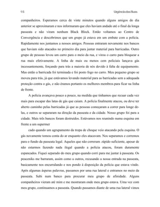 UrgênciadasRuas
companheiros. Esperamos cerca de vinte minutos quando alguns amigos do dia
anterior se aproximaram e nos informaram que eles haviam andado até o final da longa
passeata e não viram nenhum Black Block. Então voltamos ao Centro de
Convergência e descobrimos que um grupo já estava em um embate com a polícia.
Rapidamente nos juntamos a nossos amigos. Pessoas entraram novamente nos bancos
que haviam sido atacados no primeiro dia para juntar material para barricadas. Outro
grupo de pessoas levou um carro para o meio da rua, e virou o carro para bloquear a
rua mais efetivamente. A linha de mais ou menos cem policiais lançava gás
incessantemente, forçando para trás a maioria de nós devido à falta de equipamento.
Mas então a barricada foi terminada e foi posto fogo no carro. Meu pequeno grupo se
moveu para trás, já que estávamos levando material para as barricadas sem a adequada
proteção contra o gás, e não éramos portanto os melhores membros para ficar na linha
de frente.
A polícia avançava pouco a pouco, na medida que tinhamos que recuar cada vez
mais para escapar das latas de gás que caiam. A polícia finalmente atacou, ou deve ter
aberto caminho pelas barricadas já que as pessoas começaram a correr para longe de-
las, e outros se separaram na direção da passeata e da cidade. Nosso grupo foi para a
cidade. Mais três bancos foram destruidos. Estávamos nos reunindo numa esquina em
frente a um supermer
cado quando um agrupamento da tropa de choque veio atacando pela esquina. O
gás novamente tomou conta do ar enquanto eles atacavam. Nos separamos e corremos
para o fundo da passeata legal. Aqueles que não correram .rápido suficiente, apesar de
não estarmos fazendo nada ilegal quando a polícia atacou, foram duramente
espancados. Fiquei separado do meu grupo quando corri para me juntar à passeata. Os
peaceniks me barraram, assim como a outros, recusando a nossa entrada na passeata,
basicamente nos encurralando e nos pondo à disposição da polícia que estava vindo.
Após algumas ásperas palavras, passamos por uma rua lateral e entramos no meio da
passeata. Subi num banco para procurar meu grupo de afinidade. Alguns
companheiros vieram até mim e me mostraram onde meu grupo estava. Uma vez com
meu grupo, continuamos a passeata. Quando passamos diante de uma rua lateral vimos
16
 