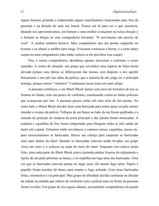 UrgênciadasRuas
alguns homens gritando e empurrando alguns manifestantes mascarados para fora da
passeata e na direção de uma rua lateral. Fomos até lá para ver o que acontecia.
Quando nos aproximávamos, um homem e uma mulher avançaram na nossa direção e
o homem se dirigiu ao meu companheiro berrando: "O movimento não precisa de
você". A mulher também berrava. Meu companheiro deu um pronto empurrão no
homem e eu afastei a mulher para longe. O homem continuou a berrar, e a certa altura
cuspiu no meu companheiro (não tenho certeza se ele percebeu esse cuspe).
Nós, e outros companheiros, decidimos apenas atravessar e continuar o nosso
caminho. A ironia da situação: um grupo que reivindica uma espécie de falsa moral
elevada porque suas táticas se diferenciam das nossas, está disposto a nos agredir
fisicamente e nos pôr nas mãos da polícia, que a maioria de nós julga ser o principal
inimigo, porque somos "violentos". Continuarei nesse tema em outro artigo.
A passeata continuou, e um Black Block menor com cerca de trezentos de nós se
formou no fundo, com um pouco de confronto, continuando contra as linhas policiais
que avançavam por trás. A passeata passou então sob uma série de três pontes. No
outro lado, o Black Block decidiu fazer uma barricada para tentar parar ou pelo menos
retardar o avanço da polícia. Vidraças de um banco ao lado da rua foram quebradas e a
camada de proteção de madeira da porta principal e das janelas foram arrancadas. A
madeira e caçambas de lixo foram empurradas para bloquear todas as três saídas do
túnel sob a ponte. Entramos então nos bancos e catamos caixas, caçambas, mesas etc.
para acrescentarmos às barricadas. Houve um esforço para empurrar as barricadas
mais para dentro do túnel. Quando as barricadas estavam sendo levadas, um grupo
virou um carro e o colocou na saída do meio do túnel. Enquanto isso estava sendo
feito, uma outra parte do Black Block estava juntando pedras frouxas do calçamento e
tijolos de um pátio próximo ao banco, e os empilhavam logo atrás das barricadas. Uma
vez que as barricadas estavam postas no lugar certo, foi ateado fogo nelas. Papéis e
papelão foram trazidos do banco para manter o fogo ardendo. Com essas barricadas
feitas, retomamos à via principal. Meu grupo de afinidade decidiu continuar na direção
da cidade na medida que relatos de confronto com a polícia mais na frente da passeata
foram ouvidos. Um grupo de nós seguiu adiante, encontrando companheiros alvejando
17
 
