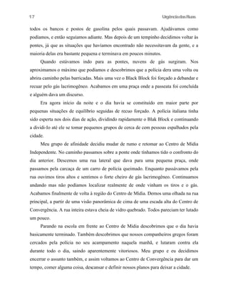 UrgênciadasRuas
todos os bancos e postos de gasolina pelos quais passavam. Ajudávamos como
podíamos, e então seguíamos adiante. Mas depois de um tempinho decidimos voltar às
pontes, já que as situações que havíamos encontrado não necessitavam da gente, e a
maioria delas era bastante pequena e terminava em poucos minutos.
Quando estávamos indo para as pontes, nuvens de gás surgiram. Nos
aproximamos o máximo que podíamos e descobrimos que a polícia dera uma volta ou
abrira caminho pelas barricadas. Mais uma vez o Black Block foi forçado a debandar e
recuar pelo gás lacrimogêneo. Acabamos em uma praça onde a passeata foi concluída
e alguém dava um discurso.
Era agora início da noite e o dia havia se constituído em maior parte por
pequenas situações de equilíbrio seguidas de recuo forçado. A polícia italiana tinha
sido esperta nos dois dias de ação, dividindo rapidamente o Blak Block e continuando
a dividi-Io até ele se tomar pequenos grupos de cerca de cem pessoas espalhados pela
cidade.
Meu grupo de afinidade decidiu mudar de rumo e retomar ao Centro de Mídia
Independente. No caminho passamos sobre a ponte onde tínhamos tido o confronto do
dia anterior. Descemos uma rua lateral que dava para uma pequena praça, onde
passamos pela carcaça de um carro de polícia queimado. Enquanto passávamos pela
rua ouvimos tiros altos e sentimos o forte cheiro de gás lacrimogêneo. Continuamos
andando mas não podíamos localizar realmente de onde vinham os tiros e o gás.
Acabamos finalmente de volta à região do Centro de Mídia. Demos uma olhada na rua
principal, a partir de uma visão panorâmica de cima de uma escada alta do Centro de
Convergência. A rua inteira estava cheia de vidro quebrado. Todos pareciam ter lutado
um pouco.
Parando na escola em frente ao Centro de Midia descobrimos que o dia havia
basicamente terminado. Também descobrimos que nossos companheiros gregos foram
cercados pela polícia no seu acampamento naquela manhã, e lutaram contra ela
durante todo o dia, saindo aparentemente vitoriosos. Meu grupo e eu decidimos
encerrar o assunto também, e assim voltamos ao Centro de Convergência para dar um
tempo, comer alguma coisa, descansar e definir nossos planos para deixar a cidade.
17
 