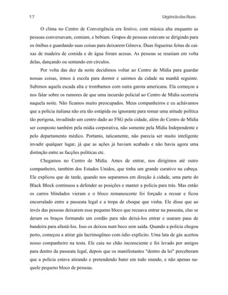 UrgênciadasRuas
O clima no Centro de Convergência era festivo, com música alta enquanto as
pessoas conversavam, comiam, e bebiam. Grupos de pessoas estavam se dirigindo para
os ônibus e guardando suas coisas para deixarem Gênova. Duas fogueiras feitas de cai-
xas de madeira de comida e de água foram acesas. As pessoas se reuniam em volta
delas, dançando ou sentando em círculos.
Por volta das dez da noite decidimos voltar ao Centro de Mídia para guardar
nossas coisas, irmos à escola para dormir e sairmos da cidade na manhã seguinte.
Subimos aquela escada alta e trombamos com outra garota americana. Ela começou a
nos falar sobre os rumores de que uma incursão policial ao Centro de Mídia ocorreria
naquela noite. Não ficamos muito preocupados. Meus companheiros e eu achávamos
que a polícia italiana não era tão estúpida ou ignorante para tomar uma atitude política
tão perigosa, invadindo um centro dado ao FSG pela cidade, além do Centro de Mídia
ser composto também pela mídia corporativa, não somente pela Mídia Independente e
pelo departamento médico. Portanto, taticamente, não parecia ser muito inteligente
invadir qualquer lugar, já que as ações já haviam acabado e não havia agora uma
distinção entre as facções políticas etc.
Chegamos no Centro de Mídia. Antes de entrar, nos dirigimos até outro
companheiro, também dos Estados Unidos, que tinha um grande curativo na cabeça.
Ele explicou que de tarde, quando nos separamos em direção à cidade, uma parte do
Black Block continuou a defender as posições e manter a polícia para trás. Mas então
os carros blindados vieram e o bloco remanescente foi forçado a recuar e ficou
encurralado entre a passeata legal e a tropa de choque que vinha. Ele disse que ao
invés das pessoas deixarem esse pequeno bloco que recuava entrar na passeata, elas se
deram os braços formando um cordão para não deixá-Ios entrar e usaram paus de
bandeira para afastá-Ios. Isso os deixou num beco sem saída. Quando a polícia chegou
perto, começou a atirar gás lacrimogêneo com ódio explícito. Uma lata de gás acertou
nosso companheiro na testa. Ele caiu no chão inconsciente e foi levado por amigos
para dentro da passeata legal, depois que os manifestantes "dentro da lei" perceberam
que a polícia estava atirando e pretendendo bater em todo mundo, e não apenas na-
quele pequeno bloco de pessoas.
17
 