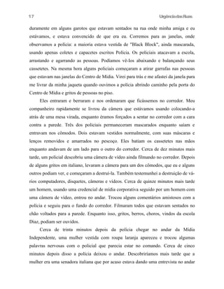 UrgênciadasRuas
duramente em alguns garotos que estavam sentados na rua onde minha amiga e eu
estávamos, e estava convencido de que era eu. Corremos para as janelas, onde
observamos a polícia: a maioria estava vestida de "Black Block", ainda mascarada,
usando apenas coletes e capacetes escritos Polícia. Os policiais atacavam a escola,
arrastando e agarrando as pessoas. Podíamos vê-Ios abaixando e balançando seus
cassetetes. Na mesma hora alguns policiais começaram a atirar garrafas nas pessoas
que estavam nas janelas do Centro de Mídia. Virei para trás e me afastei da janela para
me livrar da minha jaqueta quando ouvimos a polícia abrindo caminho pela porta do
Centro de Mídia e gritos de pessoas no piso.
Eles entraram e berraram e nos ordenaram que ficássemos no corredor. Meu
companheiro rapidamente se livrou da câmera que estávamos usando colocando-a
atrás de uma mesa virada, enquanto éramos forçados a sentar no corredor com a cara
contra a parede. Três dos policiais permaneceram mascarados enquanto saíam e
entravam nos cômodos. Dois estavam vestidos normalmente, com suas máscaras e
lenços removidos e amarrados no pescoço. Eles batiam os cassetetes nas mãos
enquanto andavam de um lado para o outro do corredor. Cerca de dez minutos mais
tarde, um policial descobriu uma câmera de vídeo ainda filmando no corredor. Depois
de alguns gritos em italiano, levaram a câmera para um dos cômodos, que eu e alguns
outros podiam ver, e começaram a destruí-la. Também testemunhei a destruição de vá-
rios computadores, disquetes, câmeras e vídeos. Cerca de quinze minutos mais tarde
um homem, usando uma credencial de mídia corporativa seguido por um homem com
uma câmera de vídeo, entrou no andar. Trocou alguns comentários amistosos com a
polícia e seguiu para o fundo do corredor. Filmaram todos que estavam sentados no
chão voltados para a parede. Enquanto isso, gritos, berros, choros, vindos da escola
Diaz, podiam ser ouvidos.
Cerca de trinta minutos depois da polícia chegar no andar da Mídia
Independente, uma mulher vestida com roupa laranja apareceu e trocou algumas
palavras nervosas com o policial que parecia estar no comando. Cerca de cinco
minutos depois disso a polícia deixou o andar. Descobriríamos mais tarde que a
mulher era uma senadora italiana que por acaso estava dando uma entrevista no andar
17
 