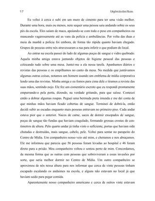 UrgênciadasRuas
Eu voltei à cerca e subi em um muro de cimento para ter uma visão melhor.
Durante uma hora, mais ou menos, nem sequer uma pessoa saiu andando sobre os seus
pés da escola. Eles saíam de maca, apoiando-se com todo o peso em companheiros ou
mancando vagarosamente até as vans da polícia e ambulâncias. Por volta das duas e
meia da manhã a polícia foi embora, de forma tão rápida quanto haviam chegado.
Grupos de pessoas entre nós atravessaram a rua para inferir o que podiam do local.
Ao entrar na escola passei do lado de algumas poças de sangue e vidro quebrado.
Aquela minha amiga estava juntando objetos de higiene pessoal das pessoas e
colocando tudo sobre uma mesa. Juntei-me a ela nessa tarefa. Apanhamos diários e
revistas das pessoas e os empilhamos no canto da mesa. Na medida que juntávamos
algumas outras coisas, notamos um homem usando um emblema de mídia corporativa
lendo uma das revistas. Minha amiga e eu fomos para cima dele e tiramos a revista das
suas mãos, sentindo nojo. Ele fez um comentário escroto que eu respondi prontamente
empurrando-o pela porta, dizendo, na verdade gritando, para que saísse. Comecei
então a dobrar algumas roupas. Peguei uma bermuda preta imunda e me dei conta de
que minhas mãos haviam ficado cobertas de sangue. Terminei de dobrá-la, então
decidi subir as escadas enquanto mais pessoas entravam no primeiro piso. Cada andar
estava pior que o anterior. Nacos de carne, sacos de dormir ensopados de sangue,
poças de sangue tão fundas que haviam coagulado, formando grossas crostas de cen-
tímetros de altura. Pelo quarto andar já tinha visto o suficiente, portas que haviam sido
chutadas e destruídas, mais sangue, cabelo, pele. Voltei para sentar no parapeito do
Centro de Mídia. Um companheiro nosso veio até mim, e choramos e nos abraçamos.
Ele me informou que parecia que 56 pessoas foram levadas ao hospital e 46 foram
direto para a prisão. Meu companheiro voltou e sentou perto de mim. Concordamos,
da mesma forma que as outras cem pessoas que sobreviveram a essas invasões por
sorte, que seria melhor dormir no Centro de Mídia. Um outro companheiro se
aproximou de nós nessa altura para nos informar que cerca de vinte pessoas tinham
escapado escalando os andaimes na escola, e alguns não estavam no local já que
haviam saído para pegar comida.
Aparentemente nosso companheiro americano e cerca de outros vinte estavam
17
 