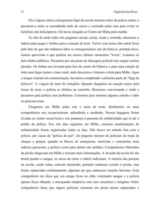 UrgênciadasRuas
Ele e alguns outros conseguiram fugir da escola minutos antes da polícia entrar, e
passaram a noite se escondendo atrás de carros e correndo pelas ruas para evitar os
holofotes dos helicópteros. Ele havia chegado ao Centro de Mídia pela manhã.
Às três da tarde todos nós pegamos nossas coisas, rindo e sorrindo, descemos a
ladeira para pegar o ônibus para a estação de trem. Talvez esse nosso alto astral fosse
pelo fato de que não tínhamos idéia se conseguiríamos sair de Gênova, portanto deve-
ríamos aproveitar o que poderia ser nossos últimos momentos "livres". Lotamos os
dois ônibus públicos. Passamos por um posto de checagem policial sem sequer sermos
parados. Os ônibus nos levaram para fora do centro de Gênova, e para uma estação de
trem num lugar menor e mais rural, onde descemos e lotamos o trem para Milão. Água
e uísque rolaram em comemoração, havíamos completado a primeira parte da "fuga de
Gênova". A viagem de trem foi tranqüila. Quando chegamos na estação maior para
trocar de trem, a polícia se alinhou no caminho. Descemos conversando e rindo e
passamos pela polícia sem problemas. Corremos para arrumar alguma comida e subir
no próximo trem.
Chegamos em Milão pelas sete e meia da noite. Quinhentos ou mais
companheiros nos recepcionaram, aplaudindo e saudando. Nossas bagagens foram
levadas ao centro social local e nos juntamos à passeata de solidariedade que ia até o
prédio da polícia. Nos três dias seguintes em Milão, enormes manifestações de
solidariedade foram organizadas todos os dias. Não houve no entanto luta com a
polícia, por causa da "polícia da paz", do pequeno número de policiais da tropa de
choque e porque, quando os blocos de anarquistas, marxistas e comunistas mais
radicais passavam, a polícia corria para dentro dos prédios. Companheiros libertados
da prisão chegavam em Milão e traziam mais informações. A invasão da escola foi tão
brutal quanto o sangue, os nacos de carne e cabelo indicaram. A maioria das pessoas
na escola, senão todas, estavam dormindo, portanto nenhuma resistiu à prisão, mas
foram espancadas continuamente, algumas até que cantassem canções fascistas. Uma
companheira me disse que seu amigo ficou no chão vomitando sangue e a polícia
apenas ficou olhando, e ameaçando estuprá-la com seus cassetetes e insígnias. Outro
companheiro disse que alguns policiais urinaram em prisio neiros espancados e
17
 