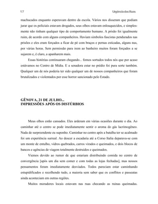 UrgênciadasRuas
machucados enquanto esperavam dentro da escola. Vários nos disseram que podiam
jurar que os policiais estavam drogados, seus olhos estavam enlouquecidos, e simples-
mente não tinham qualquer tipo de comportamento humano. A prisão foi igualmente
ruim, de acordo com alguns companheiros. Haviam simbolos fascistas pendurados nas
prisões e eles eram forçados a ficar de pé com braços e pernas esticadas, alguns nus,
por várias horas. Sem permissão para irem ao banheiro muitos foram forçados a se
sujarem e, é claro, a apanharem mais.
Essas histórias continuaram chegando... fomos sortudos todos nós que por acaso
estávamos no Centro de Midia. E a senadora estar no prédio foi pura sorte também.
Qualquer um de nós poderia ter sido qualquer um de nossos companheiros que foram
brutalizados e violentados por esse horror sancionado pelo Estado.
GÊNOVA, 21 DE JULHO...
IMPRESSÕES APÓS OS DISTÚRBIOS
Meus olhos estão cansados. Eles arderam em várias ocasiões durante o dia. Ao
caminhar até o centro se pode imediatamente sentir o aroma do gás lacrimogêneo.
Nada de surpreendente eu suponho. Caminhar no centro após a batalha ter se acalmado
foi um experiência surreal. Ao descer a escadaria até a Corso Italia deparava-se com
um monte de entulho, vidros quebrados, carros virados e queimados, e dois blocos de
bancos e agências de viagem totalmente destruidos e queimados.
Viemos devido ao rumor de que estariam distribuindo comida no centro de
convergência [após um dia sem comer e com todas as lojas fechadas], mas nossos
pensamentos foram imediatamente desviados. Todos pareciam estar caminhando
estupidificados e recolhendo tudo, a maioria sem saber que os conflitos e passeatas
ainda aconteciam em outras regiões.
Muitos moradores locais estavam nas ruas checando as ruinas queimadas.
17
 