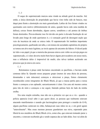 UrgênciadasRuas
(...)
O saque do supermercado marcou uma virada na atitude geral da marcha. Até
então, a única destruição de propriedade que havia visto tinha sido de bancos, mas
daqui para frente a destruição era mais generalizada. Latões de lixo foram virados ou
queimados sem motivo (diferentemente de antes, quando havia sido uma medida de
defesa), cercas foram derrubadas, alguns carros, semáforos e até pontos de ônibus
foram destruidos. Provavelmente isso foi devido em parte à elevada frustração de ser
levado para longe de onde queríamos ir, e à sensação geral de desorgani zação que
veio da incerteza de onde se estava indo. O supennercado foi também importante
psicologicamente, quebrando um tabu, e em tennos da sociedade capitalista ele próprio
se tomou um alvo mais legítimo, ao invés apenas do encontro de líderes. O álcool pode
ter tido o seu papel, já que a maioria das pessoas estava com vinho ou cerveja pegos no
supennercado, e é claro deveria muito bem haver alguns provocadores em nosso meio,
mas a influência deles é impossível de medir, eles talvez tenham acelerado um
processo que já estava em curso.
(...)
Retomamos à praça onde havíamos encontrado os pacifistas, e haviam ainda
centenas deles lá. Quando nosso pequeno grupo (menos de uma dúzia de pessoas,
desannadas e sem máscaras) começou a atravessar a praça, fomos claramente
reconhecidos como integrantes do Black Block, já que a massa partiu para a nossa
frente e começou a nos aplaudir, sarcasticamente é claro. Um cara até mesmo correu
para trás de mim e começou a me seguir, batendo palmas bem do lado da minha
orelha.
Era uma reação estranha, mas não era a primeira vez que eu a via - quando a
polícia aparecia (você sabe o que quero dizer, as pessoas que realmente estavam
atacando manifestantes e usando gás lacrimogêneo para proteger a reunião do G-8),
alguns pacifistas sentavam no chão, balançavam suas mãos no ar, e em geral agiam
"amavelmente". Mas essas mesmas pessoas guardariam sua raiva, esperando para
liberá-Ia nos membros do Black Block civis, como elas, que estavam tentando parar o
encontro, e estavam recebendo gás e sendo espanca das ao lado delas. Isso vai além de
18
 