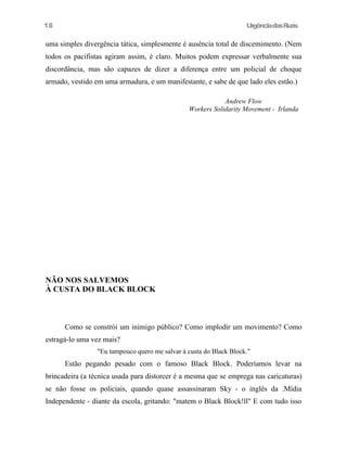 UrgênciadasRuas
uma simples divergência tática, simplesmente é ausência total de discemimento. (Nem
todos os pacifistas agiram assim, é claro. Muitos podem expressar verbalmente sua
discordância, mas são capazes de dizer a diferença entre um policial de choque
armado, vestido em uma armadura, e um manifestante, e sabe de que lado eles estão.)
Andrew Flow
Workers Solidarity Movement - Irlanda
NÃO NOS SALVEMOS
À CUSTA DO BLACK BLOCK
Como se constrói um inimigo público? Como implodir um movimento? Como
estragá-lo uma vez mais?
"Eu tampouco quero me salvar à custa do Black Block."
Estão pegando pesado com o famoso Black Block. Poderíamos levar na
brincadeira (a técnica usada para distorcer é a mesma que se emprega nas caricaturas)
se não fosse os policiais, quando quase assassinaram Sky - o inglês da .Mídia
Independente - diante da escola, gritando: "matem o Black Block!ll" E com tudo isso
18
 
