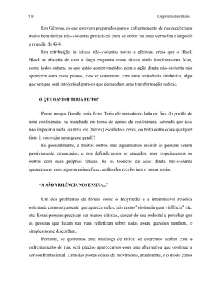 UrgênciadasRuas
Em Gênova, os que estavam preparados para o enfrentamento de rua receberiam
muito bem táticas não-violentas praticáveis para se entrar na zona vermelha e impedir
a reunião do G-8.
Em retribuição às táticas não-violentas novas e efetivas, creio que o Black
Block se absteria de usar a força enquanto essas táticas ainda funcionassem. Mas,
como todos sabem, os que estão comprometidos com a ação direta não-violenta não
aparecem com esses planos, eles se contentam com uma resistência simbólica, algo
que sempre será intolerável para os que demandam uma transformação radical.
O QUE GANDHI TERIA FEITO?
Pense no que Gandhi teria feito. Teria ele sentado do lado de fora do portão de
uma conferência, ou marchado em torno do centro de conferência, sabendo que isso
não impediria nada, ou teria ele (talvez) escalado a cerca, ou feito outra coisa qualquer
(isto é, encorajar uma greve geral)?
Eu pessoalmente, e muitos outros, não agüentamos assistir às pessoas serem
passivamente espancadas, e nos defenderemos se atacados, mas respeitaremos os
outros com suas próprias táticas. Se os teóricos da ação direta não-violenta
aparecessem com alguma coisa eficaz, então eles receberiam o nosso apoio.
“A NÃO VIOLÊNCIA NOS ENSINA...”
Um dos problemas de fóruns como o Indymedia é a interminável retórica
ostentada como argumento que aparece neles, tais como "violência gera violência" etc.
etc. Essas pessoas precisam ser menos elitistas, descer do seu pedestal e perceber que
as pessoas que lutam nas ruas refletiram sobre todas essas questões também, e
simplesmente discordam.
Portanto, se queremos uma mudança de tática, se queremos acabar com o
enfrentamento de rua, será preciso aparecermos com uma alternativa que continue a
ser confrontacional. Uma das piores coisas do movimento, atualmente, é o modo como
19
 