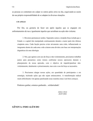 UrgênciadasRuas
as pessoas se contentam em culpar os outros pelos erros no dia, esquivando-se assim
da sua própria responsabilidade de se adaptar às diversas situações.
UM APELO
Por fim, eu gostaria de fazer um apelo àqueles que se engajam em
enfrentamentos de rua e igualmente àqueles que acreditam na ação não-violenta:
1. Devemos permanecer unidos. Separados somos a insípida força isolada que o
Estado e o capital têm manipulado continuamente durante a maior parte dos últimos
cinqüenta anos. Cada facção precisa evitar ativamente uma cisão, influenciando os
integrantes dentro de cada uma a não criarem uma divisão com base em interpretações
dogmáticas de uma ideologia.
2. Nós, que agimos com uso da força e não-violentamente, precisamos trabalhar
juntos para pensarmos como iremos confrontar nossos opressores durante o
planejamento da nossa opressão, com o objetivo de impedir/paralisar não-
violentamente, idealmente e primeiramente, mas com o uso da força se necessário.
3. Precisamos alargar nossas ações, em quantidade de participantes e em
estratégia, incluindo ações que não sejam antiencontros. A transformação radical
muito dificilmente virá apenas paralisando essas reuniões (mas é um bom começo).
Podemos ganhar, estamos ganhando... solidariedade!
James Anon
26/07/2001
GÊNOVA: INDO ALÉM DO
19
 