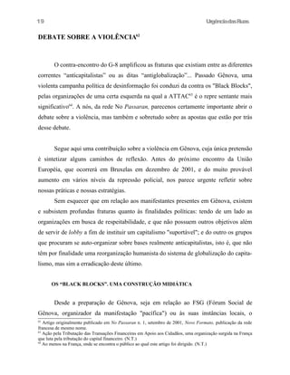 UrgênciadasRuas
DEBATE SOBRE A VIOLÊNCIA62
O contra-encontro do G-8 amplificou as fraturas que existiam entre as diferentes
correntes “anticapitalistas” ou as ditas “antiglobalização”... Passado Gênova, uma
violenta campanha política de desinformação foi conduzi da contra os "Black Blocks",
pelas organizações de uma certa esquerda na qual a ATTAC63
é o repre sentante mais
significativo64
. A nós, da rede No Passaran, parecenos certamente importante abrir o
debate sobre a violência, mas também e sobretudo sobre as apostas que estão por trás
desse debate.
Segue aqui uma contribuição sobre a violência em Gênova, cuja única pretensão
é sintetizar alguns caminhos de reflexão. Antes do próximo encontro da União
Européia, que ocorrerá em Bruxelas em dezembro de 2001, e do muito provável
aumento em vários níveis da repressão policial, nos parece urgente refletir sobre
nossas práticas e nossas estratégias.
Sem esquecer que em relação aos manifestantes presentes em Gênova, existem
e subsistem profundas fraturas quanto às finalidades políticas: tendo de um lado as
organizações em busca de respeitabilidade, e que não possuem outros objetivos além
de servir de lobby a fim de instituir um capitalismo "suportável"; e do outro os grupos
que procuram se auto-organizar sobre bases realmente anticapitalistas, isto é, que não
têm por finalidade uma reorganização humanista do sistema de globalização do capita-
lismo, mas sim a erradicação deste último.
OS “BLACK BLOCKS”. UMA CONSTRUÇÃO MIDIÁTICA
Desde a preparação de Gênova, seja em relação ao FSG (Fórum Social de
Gênova, organizador da manifestação "pacífica") ou às suas instâncias locais, o
62
Artigo originalmente publicado em No Passaran n. 1, setembro de 2001, Novo Formato, publicação da rede
francesa de mesmo nome.
63
Ação pela Tributação das Transações Financeiras em Apoio aos Cidadãos, uma organização surgida na França
que luta pela tributação do capital financeiro. (N.T.)
64
Ao menos na França, onde se encontra o público ao qual este artigo foi dirigido. (N.T.)
19
 