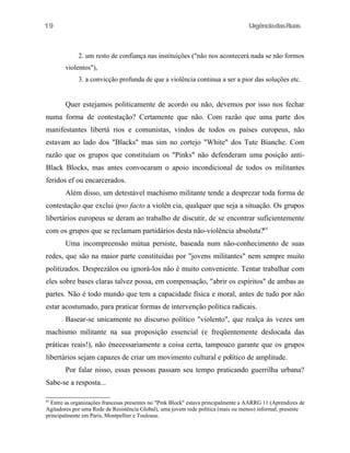UrgênciadasRuas
2. um resto de confiança nas instituições ("não nos acontecerá nada se não formos
violentos"),
3. a convicção profunda de que a violência continua a ser a pior das soluções etc.
Quer estejamos politicamente de acordo ou não, devemos por isso nos fechar
numa forma de contestação? Certamente que não. Com razão que uma parte dos
manifestantes libertá rios e comunistas, vindos de todos os países europeus, não
estavam ao lado dos "Blacks" mas sim no cortejo "White" dos Tute Bianche. Com
razão que os grupos que constituíam os "Pinks" não defenderam uma posição anti-
Black Blocks, mas antes convocaram o apoio incondicional de todos os militantes
feridos ef ou encarcerados.
Além disso, um detestável machismo militante tende a desprezar toda forma de
contestação que exclui ipso facto a violên cia, qualquer que seja a situação. Os grupos
libertários europeus se deram ao trabalho de discutir, de se encontrar suficientemente
com os grupos que se reclamam partidários desta não-violência absoluta?65
Uma incompreensão mútua persiste, baseada num não-conhecimento de suas
redes, que são na maior parte constituídas por "jovens militantes" nem sempre muito
politizados. Desprezálos ou ignorá-los não é muito conveniente. Tentar trabalhar com
eles sobre bases claras talvez possa, em compensação, "abrir os espíritos" de ambas as
partes. Não é todo mundo que tem a capacidade física e moral, antes de tudo por não
estar acostumado, para praticar formas de intervenção política radicais.
Basear-se unicamente no discurso político "violento", que realça às vezes um
machismo militante na sua proposição essencial (e freqüentemente deslocada das
práticas reais!), não énecessariamente a coisa certa, tampouco garante que os grupos
libertários sejam capazes de criar um movimento cultural e político de amplitude.
Por falar nisso, essas pessoas passam seu tempo praticando guerrilha urbana?
Sabe-se a resposta...
65
Entre as organizações francesas presentes no "Pink Block" estava principalmente a AARRG 11 (Aprendizes de
Agitadores por uma Rede de Resistência Global), uma jovem rede política (mais ou menos) informal, presente
principalmente em Paris, Montpellier e Toulouse.
19
 