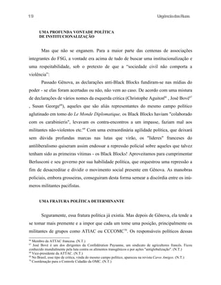 UrgênciadasRuas
UMA PROFUNDA VONTADE POLÍTICA
DE INSTITUCIONALIZAÇÃO
Mas que não se enganem. Para a maior parte das centenas de associações
integrantes do FSG, a vontade era acima de tudo de buscar uma institucionalização e
uma respeitabilidade, sob o pretexto de que a “sociedade civil não comporta a
violência”:
Passado Gênova, as declarações anti-Black Blocks fundiram-se nas mídias do
poder - se elas foram acertadas ou não, não vem ao caso. De acordo com uma mistura
de declarações de vários nomes da esquerda critica (Christophe Aguiton66
, José Bové67
, Susan George68
), aqueles que são aliás representantes do mesmo campo político
aglutinado em tomo do Le Monde Diplomatique, os Black Blocks haviam "colaborado
com os carabinieris", levavam os contra-encontros a um impasse, faziam mal aos
militantes não-violentos etc.69
Com uma extraordinária agilidade política, que deixará
sem dúvida profundas marcas nas lutas que virão, os "líderes" franceses do
antiliberalismo quiseram assim endossar a repressão policial sobre aqueles que talvez
tenham sido as primeiras vítimas - os Black Blocks! Aproveitamos para cumprimentar
Berlusconi e seu governo por sua habilidade política, que orquestrou uma repressão a
fim de desacreditar e dividir o movimento social presente em Gênova. As manobras
policiais, embora grosseiras, conseguiram desta forma semear a discórdia entre os inú-
meros militantes pacifistas.
UMA FRATURA POLÍTICA DETERMINANTE
Seguramente, essa fratura política já existia. Mas depois de Gênova, ela tende a
se tomar mais premente e a impor que cada um tome uma posição, principalmente os
militantes de grupos como ATIAC ou CCCOMC70
. Os responsáveis políticos dessas
66
Membro da ATTAC francesa. (N.T.)
67
José Bové é um dos dirigentes da Confédération Paysanne, um sindicato de agricultores francês. Ficou
conhecido mundialmente pela luta contra os alímentos transgênicos e por ações "antiglobalização". (N.T.)
68
Vice-presidente da ATTAC. (N.T.)
69
No Brasil, esse tipo de critica, vinda do mesmo campo político, apareceu na revista Caros Amigos. (N.T.)
70
Coordenação para o Controle Cidadão da OMC. (N.T.)
19
 