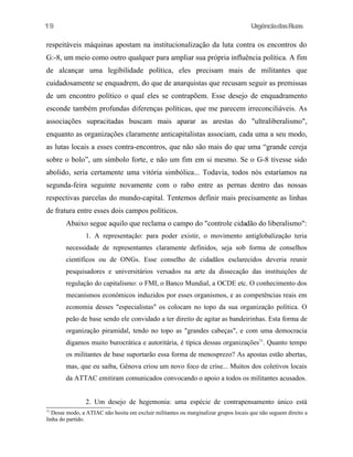 UrgênciadasRuas
respeitáveis máquinas apostam na institucionalização da luta contra os encontros do
G:-8, um meio como outro qualquer para ampliar sua própria influência política. A fim
de alcançar uma legibilidade política, eles precisam mais de militantes que
cuidadosamente se enquadrem, do que de anarquistas que recusam seguir as premissas
de um encontro político o qual eles se contrapõem. Esse desejo de enquadramento
esconde também profundas diferenças políticas, que me parecem irreconciliáveis. As
associações supracitadas buscam mais aparar as arestas do "ultraliberalismo",
enquanto as organizações claramente anticapitalistas associam, cada uma a seu modo,
as lutas locais a esses contra-encontros, que não são mais do que uma “grande cereja
sobre o bolo”, um símbolo forte, e não um fim em si mesmo. Se o G-8 tivesse sido
abolido, seria certamente uma vitória simbólica... Todavia, todos nós estaríamos na
segunda-feira seguinte novamente com o rabo entre as pernas dentro das nossas
respectivas parcelas do mundo-capital. Tentemos definir mais precisamente as linhas
de fratura entre esses dois campos políticos.
Abaixo segue aquilo que reclama o campo do "controle cidadão do liberalismo":
1. A representação: para poder existir, o movimento antiglobalização teria
necessidade de representantes claramente definidos, seja sob forma de conselhos
científicos ou de ONGs. Esse conselho de cidadãos esclarecidos deveria reunir
pesquisadores e universitários versados na arte da dissecação das instituições de
regulação do capitalismo: o FMI, o Banco Mundial, a OCDE etc. O conhecimento dos
mecanismos econômicos induzidos por esses organismos, e as competências reais em
economia desses "especialistas" os colocam no topo da sua organização política. O
peão de base sendo ele convidado a ter direito de agitar as bandeirinhas. Esta forma de
organização piramidal, tendo no topo as "grandes cabeças", e com uma democracia
digamos muito burocrática e autoritária, é típica dessas organizações71
. Quanto tempo
os militantes de base suportarão essa forma de menosprezo? As apostas estão abertas,
mas, que eu saiba, Gênova criou um novo foco de crise... Muitos dos coletivos locais
da ATTAC emitiram comunicados convocando o apoio a todos os militantes acusados.
2. Um desejo de hegemonia: uma espécie de contrapensamento único está
71
Desse modo, a ATIAC não hesita em excluir militantes ou marginalizar grupos locais que não seguem direito a
linha do partido.
19
 