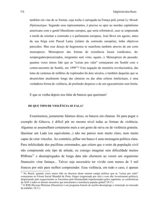 UrgênciadasRuas
também em vias de se formar, cuja tocha é carregada na França pelo jornal Le Monde
Diplomatique. Segundo seus representantes, é preciso se opor ao mordaz capitalismo
americano com o gentil liberalismo europeu, que seria reformável, caso se empreenda
a tarefa de orientar a comissão e o parlamento europeus. José Bové em agosto, antes
da sua briga com Pascal Lamy (relator da comissão européia), tinha objetivos
parecidos. Mas esse desejo de hegemonia se manifesta também através de um certo
menosprezo. Menosprezo das formas de resistência locais (sindicatos, de-
sempregados/precarizados, imigrantes sem visto, squats...). Menosprezo do passado:
quantas vezes temos lido que as "coisas pra valer" começaram em Seattle com o
contra-encontro de Seattle, em 199972
? Esta negação da memória revolucionária, das
lutas de centenas de milhões de explorados há dois séculos, e também daquelas que se
desenrolam atualmente longe das câmeras ou das altas esferas intelectuais, é uma
verdadeira forma de violência, de profundo desprezo e de um egocentrismo sem limite.
E que se venha depois nos falar de bancos que queimam!
DE QUE TIPO DE VIOLÊNCIA SE FALA?
Examinemos, justamente falamos disso, os bancos em chamas. Só para pegar o
exemplo de Gênova, é difícil pôr no mesmo nível todas as formas de violência.
Algumas se assemelham certamente mais a um gesto de raiva ou de violência gratuita.
Queimar um Lada (ou equivalente...) não me parece nem muito claro, nem muito
capaz de criar vínculos. Ao contrário, pilhar um banco é uma mensagem política clara.
Para infelicidade dos pacifistas extremados, que crêem que o resto da população civil
não compreende este tipo de atitude, eu consigo imaginar sem dificuldade muitos
RMIstas73
e desempregados de longa data não chorarem ao verem um organismo
financeiro virar fumaça... Talvez seja necessário ter vivido com menos de 3 mil
francos por mês para melhor compreender. Essa violência, em todo o caso, é apenas
72
No Brasil, quantas vezes temos lido no discurso desse mesmo campo politico que as "coisas pra valer"
começaram no Fórum Social Mundial de Porto Alegre (organizado por eles e com alto investimento politico),
desprezando pelo esquecimento os Encontros pela Humanidade impulsionados pelos zapatistas, as conferências
da AGP e todos os demais encontros que articularam a resistência popular global? (N.T.)
73
O RMI (Revenu Minimun d'Insertion) é um programa francês de auxílio-desemprego e reinserção no mercado
de trabalho. (N.T.)
19
 