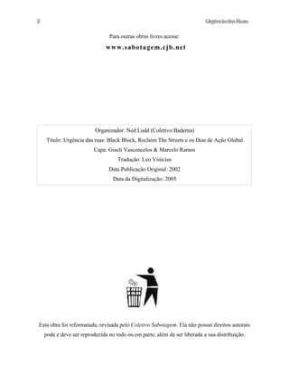 UrgênciadasRuas
Para outras obras livres acesse:
www.sabotagem.cjb.net
Esta obra foi reformatada, revisada pelo Coletivo Sabotagem. Ela não possui direitos autorais
pode e deve ser reproduzida no todo ou em parte, além de ser liberada a sua distribuição.
2
Organizador: Ned Ludd (Coletivo Baderna)
Título: Urgência das ruas: Black Block, Reclaim The Streets e os Dias de Ação Global
Capa: Giseli Vasconcelos & Marcelo Ramos
Tradução: Leo Vinícius
Data Publicação Original: 2002
Data da Digitalização: 2005
 