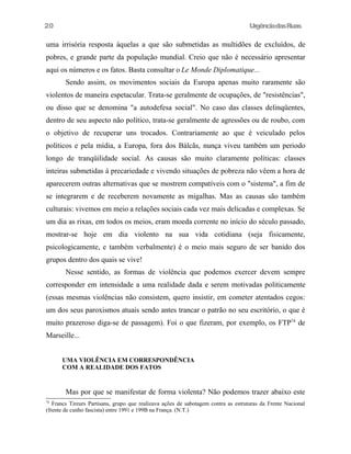 UrgênciadasRuas
uma irrisória resposta àquelas a que são submetidas as multidões de excluídos, de
pobres, e grande parte da população mundial. Creio que não é necessário apresentar
aqui os números e os fatos. Basta consultar o Le Monde Diplomatique...
Sendo assim, os movimentos sociais da Europa apenas muito raramente são
violentos de maneira espetacular. Trata-se geralmente de ocupações, de "resistências",
ou disso que se denomina "a autodefesa social". No caso das classes delinqüentes,
dentro de seu aspecto não político, trata-se geralmente de agressões ou de roubo, com
o objetivo de recuperar uns trocados. Contrariamente ao que é veiculado pelos
políticos e pela mídia, a Europa, fora dos Bálcãs, nunça viveu também um periodo
longo de tranqüilidade social. As causas são muito claramente políticas: classes
inteiras submetidas à precariedade e vivendo situações de pobreza não vêem a hora de
aparecerem outras alternativas que se mostrem compatíveis com o "sistema", a fim de
se integrarem e de receberem novamente as migalhas. Mas as causas são também
culturais: vivemos em meio a relações sociais cada vez mais delicadas e complexas. Se
um dia as rixas, em todos os meios, eram moeda corrente no início do século passado,
mostrar-se hoje em dia violento na sua vida cotidiana (seja fisicamente,
psicologicamente, e também verbalmente) é o meio mais seguro de ser banido dos
grupos dentro dos quais se vive!
Nesse sentido, as formas de violência que podemos exercer devem sempre
corresponder em intensidade a uma realidade dada e serem motivadas politicamente
(essas mesmas violências não consistem, quero insistir, em cometer atentados cegos:
um dos seus paroxismos atuais sendo antes trancar o patrão no seu escritório, o que é
muito prazeroso diga-se de passagem). Foi o que fizeram, por exemplo, os FTP74
de
Marseille...
UMA VIOLÊNCIA EM CORRESPONDÊNCIA
COM A REALIDADE DOS FATOS
Mas por que se manifestar de forma violenta? Não podemos trazer abaixo este
74
Francs Tireurs Partisans, grupo que realizava ações de sabotagem contra as estruturas da Frente Nacional
(frente de cunho fascista) entre 1991 e 199B na França. (N.T.)
20
 